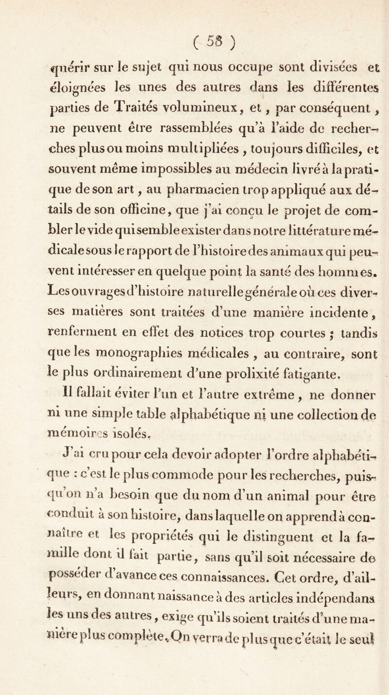 C 5S ) quérir sur le sujet qui nous occupe sont divisées et éloignées les unes des autres dans les différentes parties de Traités volumineux , et, par conséquent , ne peuvent être rassemblées qu’à l’aide de recher-^ ches plus ou moins multipliées , toujours difficiles, et souvent même impossibles au médecin livré à la prati- que de son art, au pharmacien trop appliqué aux dé- tails de son officine, que j’ai conçu le projet de com- bler le vide qui semble exister dans notre littérature mé- dicale sous le rapport de l’histoire des animaux qui peu- vent intéresser en quelque point la santé des hommes. Les ouvrages d’histoire naturellegénéraleoùces diver- ses matières sont traitées d’une manière incidente, renferment en effet des notices trop courtes ; tandis que les monographies médicales , au contraire, sont le plus ordinairement d’une prolixité fatigante. Il fallait éviter Pun et l’autre extrême , ne donner ni une simple table alphabétique ni une collection de mémoires isolés. J’ai cru pour cela devoir adopter l’ordre alphabéti- que : c’est le plus commode pour les recherches, puis- qu’on n’a besoin que du nom d’un animal pour être conduit a son histoire, dans laquelle on apprend à con- naître et les propriétés qui le distinguent et la fa- mille dont il fait partie, sans qu’il soit nécessaire de posséder d avance ces connaissances. Cet ordre, d’ail- leurs, en donnant naissance à des articles indépendant les uns des autres, exige qu’ils soient traités d’une ma- niéré pi us complété..On yerra de plus que c’était le seul