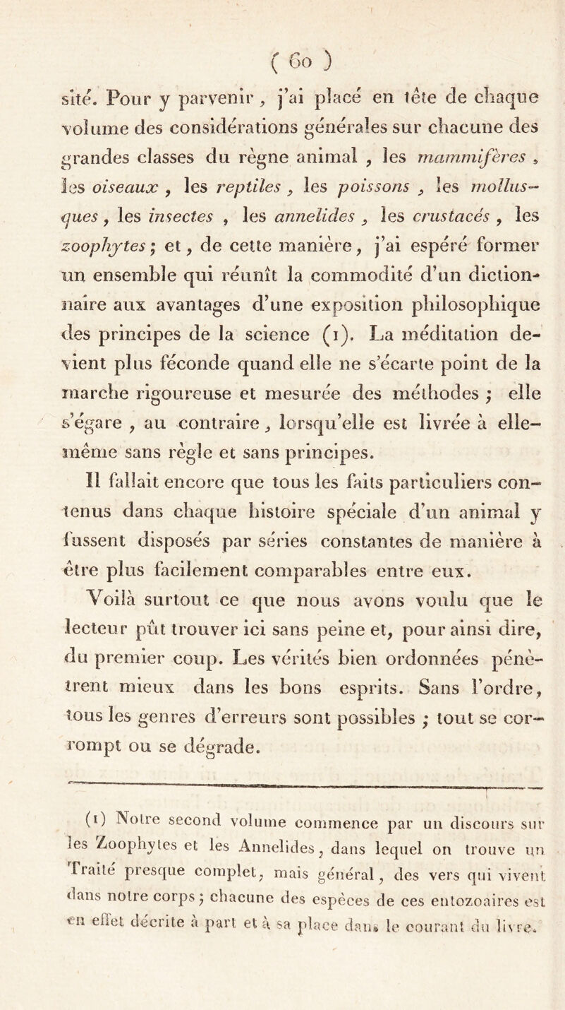 site. Pour y parvenir, j’ai placé en tête de chaque volume des considérations générales sur chacune des grandes classes du règne animal , les mammifères , les oiseaux , les reptiles , les poisso/is , les mollus- ques , les insectes , les annelides , les crustacés , les zoophytes ; et, de cette manière, j’ai espéré former un ensemble qui réunît la commodité d’un diction- naire aux avantages d’une exposition philosophique des principes de la science (i). La méditation de- vient plus féconde quand elle ne s’écarte point de la marche rigoureuse et mesurée des méthodes ; elle s’égare , au contraire, lorsqu’elle est livrée à elle- même sans règle et sans principes. Il fallait encore que tous les faits particuliers con- tenus dans chaque histoire spéciale d’un animal y fussent disposés par séries constantes de manière à être plus facilement comparables entre eux. Yoiîà surtout ce que nous avons voulu que le lecteur pût trouver ici sans peine et, pour ainsi dire, du premier coup. Les vérités bien ordonnées pénè- trent mieux dans les bons esprits. Sans l’ordre, tous les genres d’erreurs sont possibles ; tout se cor- rompt ou se dégrade. (0 Noire second volume commence par un discours sur ics Zoophytes et les Annelides, dans lequel on trouve un Traité presque complet, mais général, des vers qui vivent dans notre corps} chacune des espèces de ces entozoaires est tn ehet décrite a part et a, sa place dan* le courant du livre.