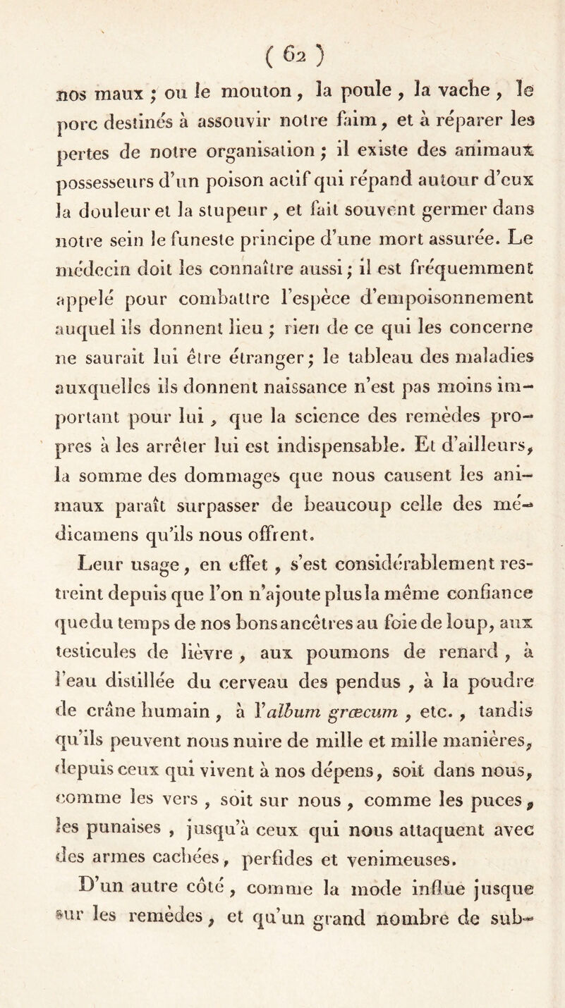 nos maux ; ou le mouton, îa poule , la vache , le porc destinés à assouvir notre faim, et à réparer les pertes de notre organisation ; il existe des aiïimaui. possesseurs d’un poison actif qui répand autour d’eux la douleur et la stupeur , et fait souvent germer dans notre sein le funeste principe d’une mort assurée. Le médecin doit les connaître aussi; il est fréquemment appelé pour combattre l’espèce d’empoisonnement auquel ils donnent lieu ; rien de ce qui les concerne ne saurait lui être étranger; le tableau des maladies auxquelles ils donnent naissance n’est pas moins im- portant pour lui, que la science des remèdes pro- pres à les arrêter lui est indispensable. Et d’ailleurs, la somme des dommages que nous causent les ani- maux paraît surpasser de beaucoup celle des me-* dicamens qu’ils nous offrent. Leur usage, en effet , s’est considérablement res- treint depuis que l’on n’ajoute plusîa même confiance quedu temps de nos bons ancêtres au foie de loup, aux testicules de lièvre , aux poumons de renard , à 1 eau distillée du cerveau des pendus , à la poudre de crâne humain , à Y album grcecum , etc. , tandis qu’ils peuvent nous nuire de mille et mille manières, depuis ceux qui vivent à nos dépens, soit dans nous, comme les vers , soit sur nous , comme les puces 9 les punaises , jusqu’à ceux qui nous attaquent avec des armes cachées, perfides et venimeuses. D’un autre côté , comme la mode influe jusque mr les remèdes, et qu’un grand nombre de sub-*