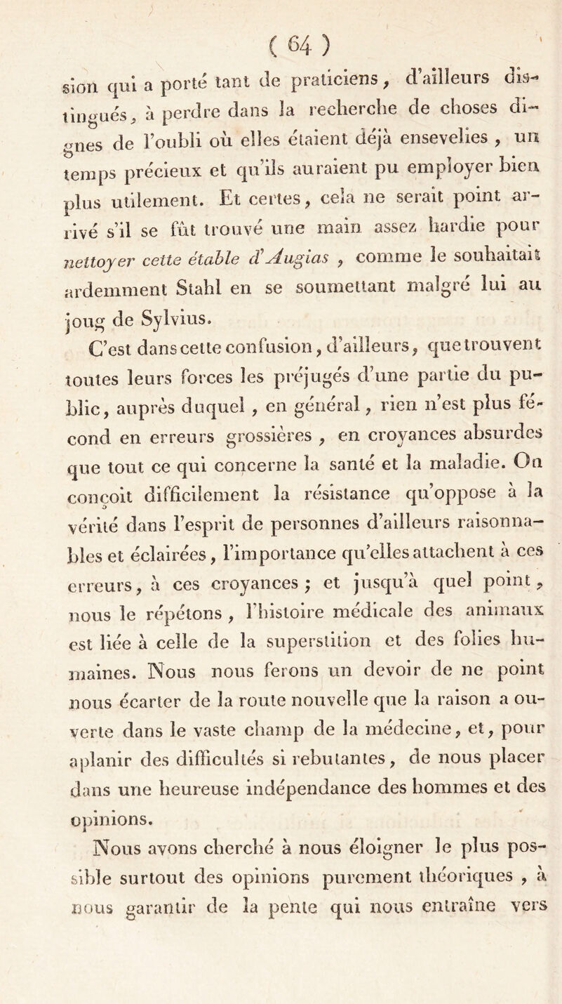 sion qui a porté tant de praticiens, d’ailleurs dis- tingués , à perdre dans la recherche de choses ch- ines de l’oubli ou elles étaient déjà ensevelies , un temps précieux et qu’ils auraient pu employer bien plus utilement. Et certes, cela ne serait point ar- rivé s’il se fût trouvé une main assez hardie pour nettoyer cette étable (TAugias , comme le souhaitait ardemment Stahl en se soumettant malgré lui au joug de Sylvius. C’est dans cette confusion , d’ailleurs, que trouvent toutes leurs forces les préjugés d’une partie du pu- blic, auprès duquel , en général, rien n’est plus fé- cond en erreurs grossières , en croyances absurdes que tout ce qui concerne la santé et la maladie. On conçoit difficilement la résistance qu’oppose à la vérité dans l’esprit de personnes d’ailleurs raisonna- bles et éclairées, l’importance qu’elles attachent à ces erreurs, à ces croyances; et jusqu’à quel point, nous le répétons , l’histoire médicale des animaux est liée à celle de la superstition et des folies hu- maines. Nous nous ferons un devoir de ne point nous écarter de la roule nouvelle que la raison a ou- verte dans le vaste champ de la médecine, et, pour aplanir des difficultés si rebutantes, de nous placer dans une heureuse indépendance des hommes et des opinions. Nous avons cherché à nous éloigner le plus pos- sible surtout des opinions purement théoriques , à nous garantir de la pente qui nous entraîne vers