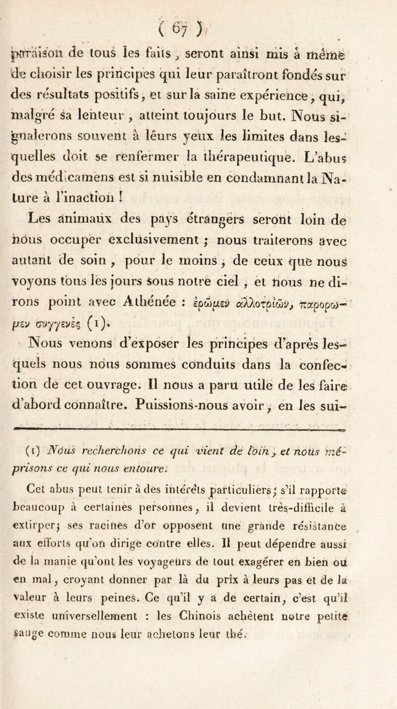 jKtraison de tous les faits , seront ainsi mis â Uièmfc <de choisir les principes qui leur paraîtront fondés sur des résultats positifs, et sur la saine expérience, qui, malgré sa lenteur , atteint toujours le but. Nous si- gnalerons souvent à lêurs yeux les limites dans les- quelles doit se renfermer la thérapeutique. L’abus des médicamens est si nuisible en condamnant la Na- ture à l’inaction ! Les animaux des pays étrangers seront loin de hôus occuper exclusivement ; nous traiterons avec autant de soin , pour le moins , de ceux que nous voyons tous les jours Sous notre ciel , et nous ne di- rons point avec Athénée : Ipwpey dklorptwtf, îrapopco- piv Gvyyeviç (i). Nous venons d’exposer les principes d’après les- quels nous nous sommes conduits dans la confec- tion de cet ouvrage. Il nous a paru Utile de les faire d’abord connaître. Puissions-nous avoir, en les sui- (i) N6us recherchons ce qui vient de loin x et nous mé- prisons ce qui nous entoure: Cet abus peut tenir à des interets particuliers; s’il rapporte beaucoup à certaines personnes, il devient très-difficile à extirper; ses racines d’or opposent Une grande résistance aux efforts qu’on dirige contre elles. Il peut dépendre aussi de la manie qu’ont les voyageurs de tout exagérer en bien ou en mal, croyant donner par là du prix à leurs pas et de la valeur à leurs peines. Ce qu’il y a de certain, c’est qu’il existe universellement : les Chinois achètent noire petite sauge comme nous leur achetons leur thé.