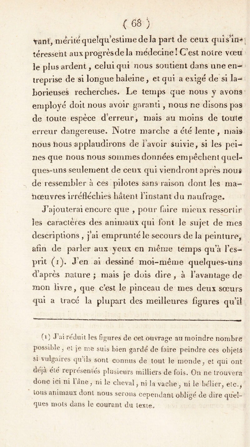 tant, mérite quelqu’estime de la part de ceux qui s’in* îéressent aux progrès de la médecine ! C’est notre vœu le plus ardent, celui qui nous soutient dans une en-* treprise de si longue baleine, et qui a exigé de si la^ borieuses recherches. Le temps que nous y avons employé doit nous avoir garanti, nous ne disons pas de toute espèce d’erreur, mais au moins de toute erreur dangereuse. Notre marche a été lente , mais nous lions applaudirons de l avoir suivie, si les pei- nes que nous nous sommes données empêchent quel- ques-uns seulement de ceux qui viendront après nous de ressembler à ces pilotes sans raison dont les ma- iiœuvres irréfléchies liaient l’instant du naufrage. J’ajouterai encore que , pour faire mieux ressortir les caractères des animaux qui font le sujet de mes descriptions , j’ai emprunté le secours de la peinture, afin de parler aux yeux en même temps qu’à l’es- prit (i). J’en ai dessiné moi-même quelques-uns d’après nature ; mais je dois dire , à l’avantage de mon livre, que c’est le pinceau de mes deux sœurs qui a tracé la plupart des meilleures ligures qu’il (0 réduit les figures de cet ouvrage au moindre nombre possible, et je me sms bien gardé de faire peindre ces objets si vulgaues tpi ils sont connus de tout le monde, et qui ont déjà été représentés plusieurs milliers de fois. On ne trouvera donc ici ni lane, ni le cheval, ni la vache, ni le bélier, etc., ions animaux dont nous serons cependant obligé de dire quel- ques mots dans le courant du texte.