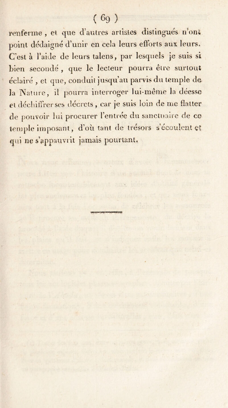 renferme , et que d’autres artistes distingués n’onl point dédaigné d’unir en cela leurs efforts aux leurs. C’est à l’aide de leurs talens, par lesquels je suis si bien secondé , que le lecteur pourra être surtout éclairé , et que, conduit jusqu’au parvis du temple de la Nature, il pourra interroger lui-même la déesse et déchiffrer ses décrets , car je suis loin de me flatter de pouvoir lui procurer l’entrée du sanctuaire de ce temple imposant, d’où tant de trésors s’écoulent et qui ne s’appauvrit jamais pourtant.