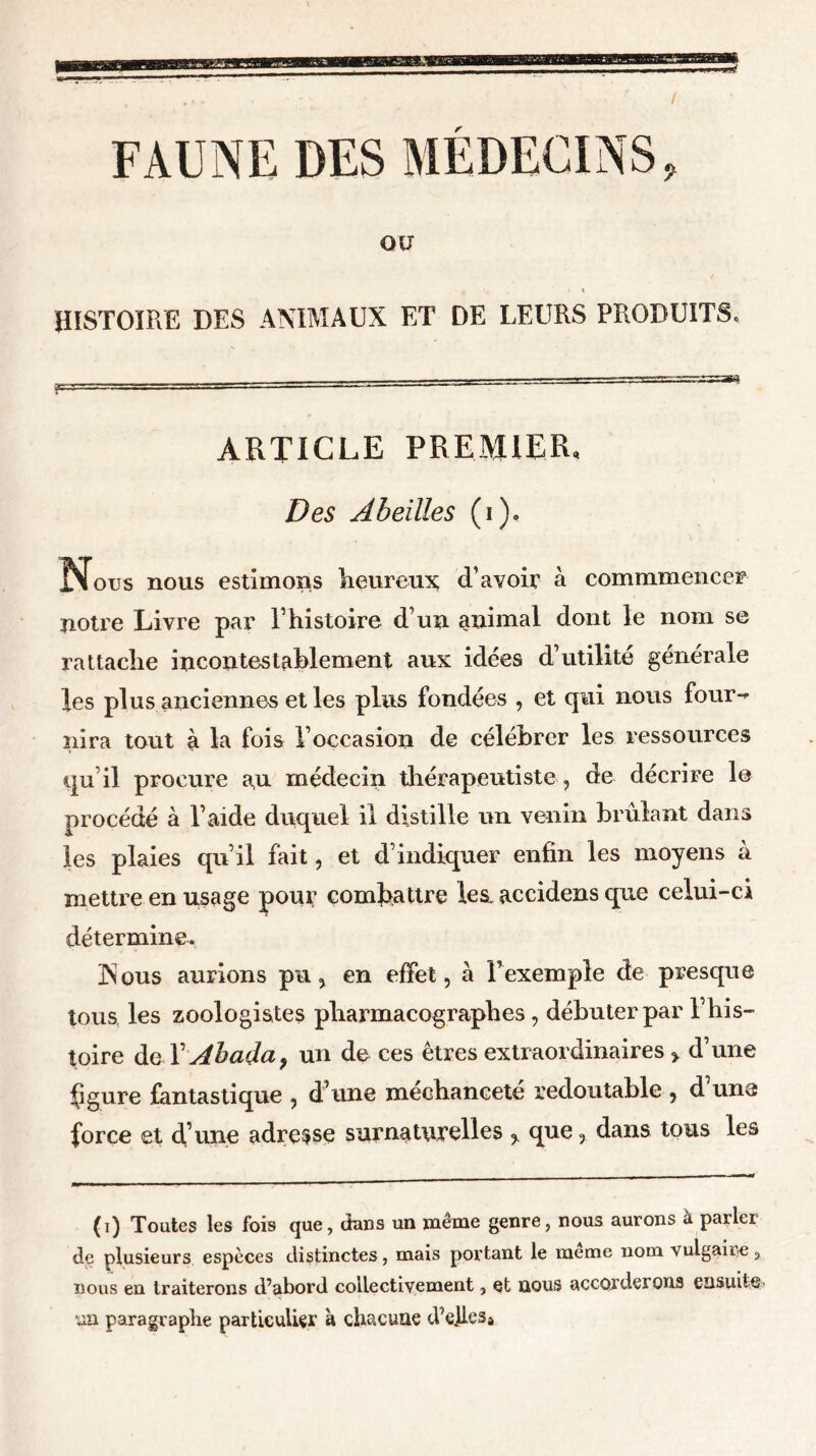 FAUNE DES MEDECINS, OU HISTOIRE DES ANIMAUX ET DE LEURS PRODUITS, ARTICLE PREMIER, Des Abeilles (i). Nous nous estimons heureux d’avoir à commmencer notre Livre par P histoire d’un animal dont le nom se rattache incontestablement aux idées d’utilité générale les plus anciennes et les plus fondées , et qui nous four- nira tout à la fois l’occasion de célébrer les ressources qu’il procure au médecin thérapeutiste , de décrire le procédé à l’aide duquel il distille un venin brûlant dans les plaies qu’il fait, et d’indiquer enfin les moyens à mettre en usage pour combattre les. accidens que celui-ci détermine. Xous aurions pu, en effet, à l’exemple de presque tous les zoologistes pbarmacographes, débuter par l’his- toire de T Abada, un de ces êtres extraordinaires, d’une figure fantastique , d’une mecbaneete redoutable , d une force et d’une adresse surnaturelles , que, dans tous les (i) Toutes les fois que, dans un même genre, nous aurons à parlei de plusieurs espèces distinctes, mais portant le meme nom vulgaire, nous en traiterons d’abord collectivement, et nous accorderons ensuite* un paragraphe particulier à chacune d’elles*