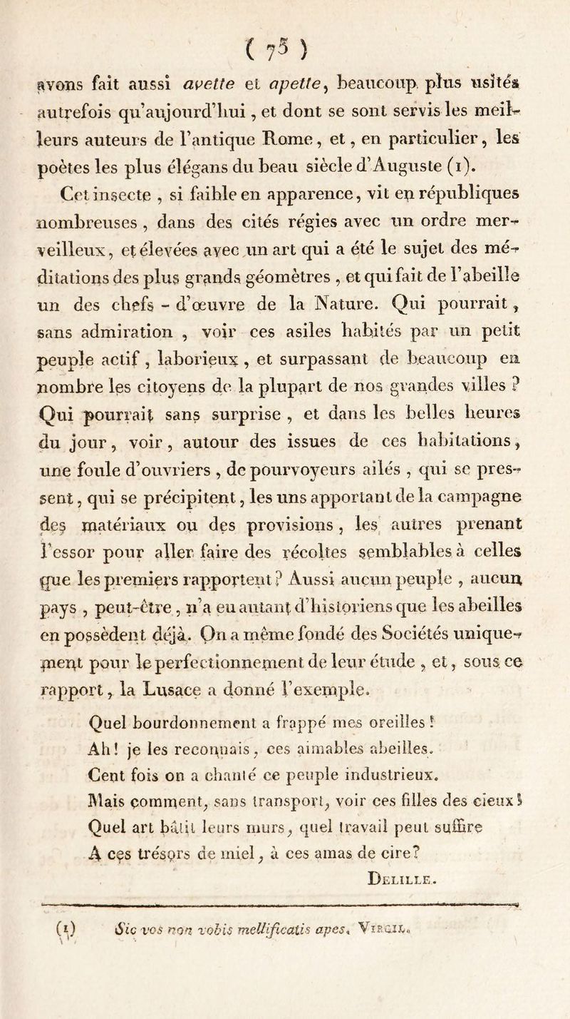 ( ?3 ) avons fait aussi avette et opette, beaucoup plus usités autrefois qu’aujourd liui, et dont se sont servis les meil- leurs auteurs de l’antique Rome, et, en particulier, les poètes les plus élégans du beau siècle d’Auguste (i). Cet insecte , si faible en apparence, vit eu républiques nombreuses , dans des cités régies avec un ordre mer- veilleux, et élevées avec un art qui a été le sujet des mé- ditations des plus grands géomètres , et qui fait de l’abeille un des chefs - d’œuvre de la Nature. Qui pourrait, sans admiration , voir ces asiles habités par un petit peuple actif, laborieux , et surpassant de beaucoup en nombre les citoyens de la plupart de nos grandes villes ? Qui pourrait sans surprise , et dans les belles heures du jour, voir, autour des issues de ces habitations, une foule d’ouvriers , de pourvoyeurs ailés , qui se pres- sent , qui se précipitent, les uns apportant de la campagne de$ matériaux ou des provisions , les autres prenant l'essor pour aller faire des récoltes semblables à celles que les premiers rapportent ? Aussi aucun peuple , aucun pays , peut-être , n’a eu autant d’historiens que les abeilles en possèden t déjà. On a même fondé des Sociétés unique- paent pour le perfectionnement de leur étude , et, sous, ce rapport r la Lusace a donné l’exemple. Quel bourdonnement a frappé mes oreilles ! Ali! je les reconnais, ees aimables abeilles. Cent fois on a chaulé ce peuple industrieux. Mais comment, sans transport, voir ces filles des eîeuxü Quel art bâtit leurs murs, quel travail peut suffire A ces trésprs de miel, à ces amas de cire? Delille.. (t) Sic vos non vobis mellificalis apes» Vieoiî.,,