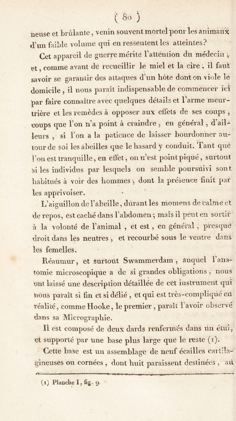 neuse et brûlante, venin souvent mortel pour les animant d’un faible volume qui en ressentent les atteintes? Cet appareil de guerre mérite l’attëntion du médecin , et, comme avant dê recueillir le miel et la cire , il faut savoir se garantir des attaques d’un hôte dont on viole le domicile , il nous paraît indispensable de commencer ici par faire connaître avec quelques détails et l’arme meur- trière et les remèdes à opposer aux effets de ses coups 5 coups que l’on n’a point à craindre , en général, d’aiR leurs , si l’on a la patience de laisser bourdonner au- tour de soi les abeilles que le hasard y conduit. Tant que l’on est tranquille, en effet, on n est point piqué, surtout ■si les individus par lesquels on semble poursuivi sont habitués à voir des hommes •$ dont la présence finit par les apprivoiser. L’aiguiîlon de l’abeille, durant les momens de calme et de repos, est caché dans l’abdomen *, mais il peut en sortir à la volonté de l’animal , ët est , en général, presque droit dans les neutres , et recourbé sous le ventre dans les femelles. Réaumnr, et surtout Swammerdam , auquel 1 ana- tomie microscopique a de si grandes obligations , nous ont laissé une description détaillée de cët instrument qui nous paraît si fin et si délié , et qui est très-compliqué eii réalité, commeHooke, le premier, paraît l’avoir observé dans sa Micrographie. Il est composé de deux dards renfermés dans un étui, et supporté par une base plus large que le reste (1). Cette base est un assemblage de neuf écailles cartila- gineuses ou cornées , dont huit paraissent destinées , ail