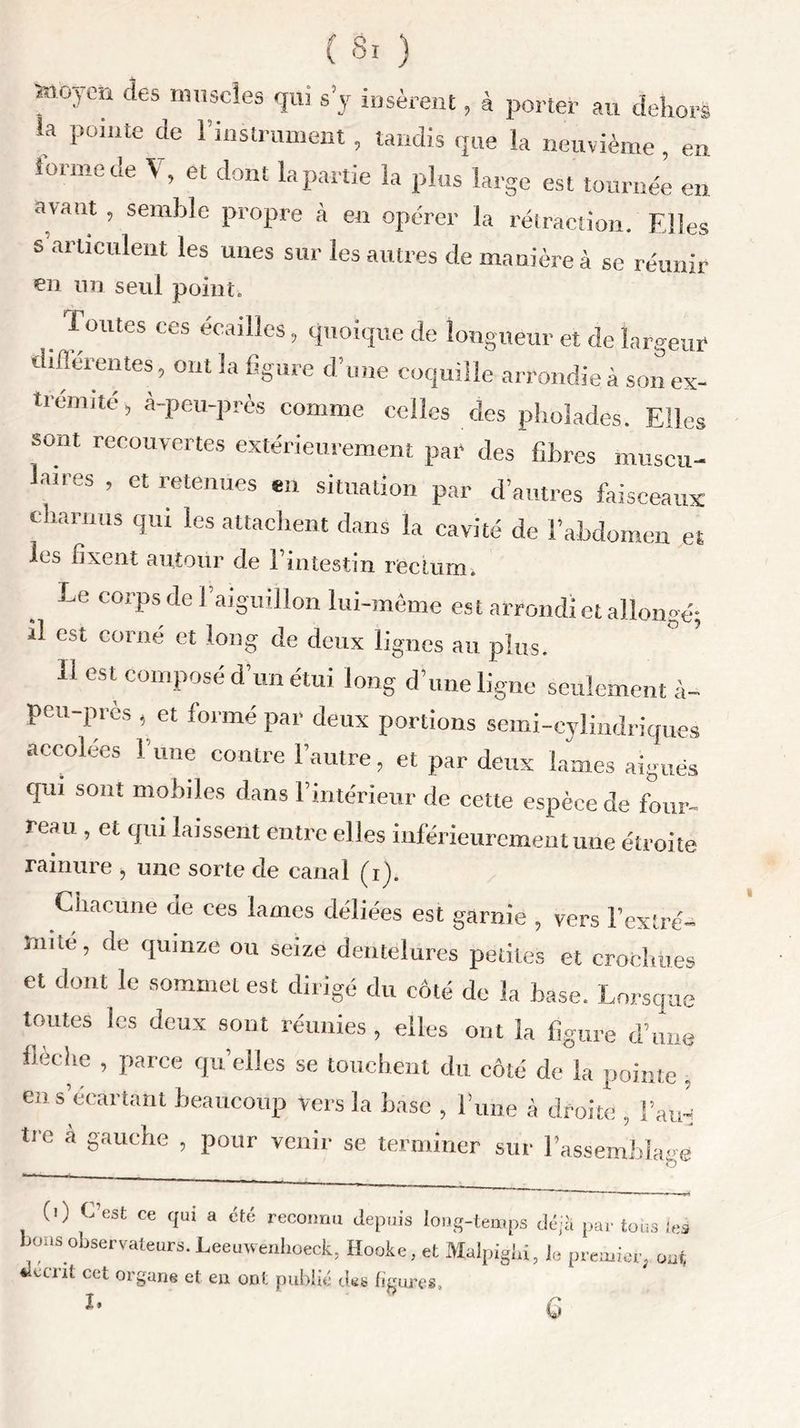 Sîiûyen des muscles qui s’y insèrent, à porter au dehors la Poiute de ^instrument, tandis que la neuvième, en forme de V, et dont la partie la plus large est tournée en avant , semble propre à en opérer la rétraction. Elles s articulent les unes sur les autres de manière à se réunir en un seul point. Toutes ces écailles, quoique de longueur et de largeur diflerentes, ont la figure d’une coquille arrondie à son ex- trémité, à-peu-près comme celles des pholades. Elles sont recouvertes extérieurement par des fibres museu- lan-es , et retenues en situation par d’autres faisceaux charnus qui les attachent dans la cavité de l’abdomen et les fixent autour de l’intestin rectum. Le corps de 1 aiguillon lui-même es t arrondi et allongé; il est corné et long de deux lignes au plus. 11 est composé d’un étui long d’une ligne seulement à- peu-près , et formé par deux portions semi-cylindriques accolées l'une contre l’autre, et par deux lames aiguës qui sont mobiles dans l’intérieur de cette espèce de four- reau , et qui laissent entre elles inférieurement une étroite rainure , une sorte de canal (i). Chacune de ces lames déliées est garnie , vers l’extré- înite, de quinze ou seize dentelures petites et crochues et dont le sommet est dirigé du côté de la base. Lorsque tomes les deux sont réunies , elles ont la figure d’une fieehe , parce quelles se touchent du côté de la pointe . en s’écartant beaucoup vers la base , l’une à droite , l’ad; tre a gauche , pour venir se terminer sur l’assemblage (0 C’est ce qui a été reconnu depuis long-temps déjà par tous les bons observateurs. Leeuwenkoeck, Hooke, et Malpigki, le premier, oui, fecent cet organe et en ont publié des figures, î* a