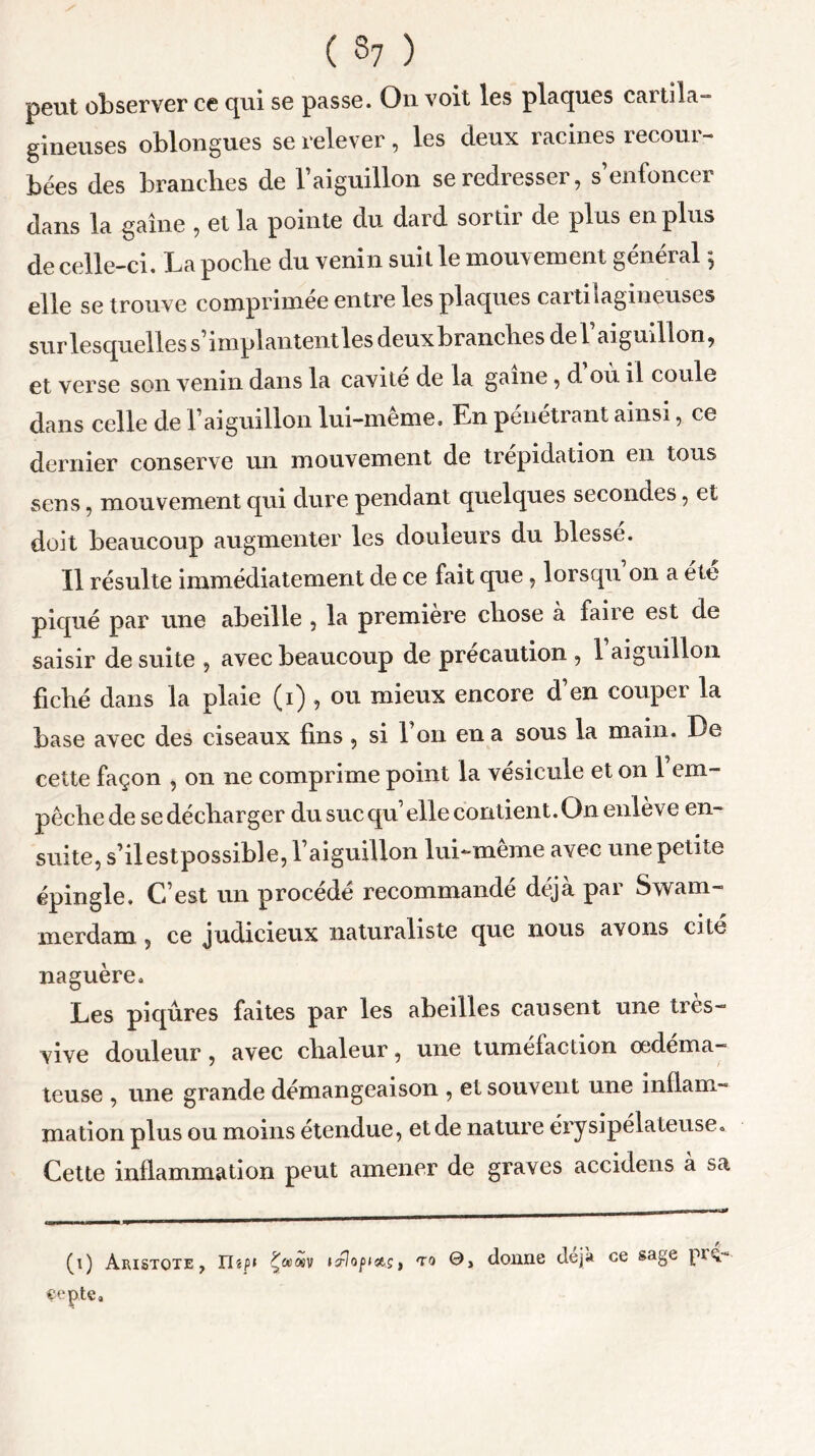 peut observer ce qui se passe. On voit les plaques cartila- gineuses oblongues se relever , les deux racines recour- bées des branches de l’aiguillon se redresser, s’enfoncer dans la gaine , et la pointe du dard sortir de plus en plus de celle-ci. La poche du venin suit le mouvement général 5 elle se trouve comprimée entre les plaques caitilagineuses sur lesquelles s’implantent les deux branches de l aiguillon, et verse son venin dans la cavité de la game, d où il coule dans celle de l’aiguillon lui-même. En pénétrant ainsi, ce dernier conserve un mouvement de trépidation en tous sens, mouvement qui dure pendant quelques secondes, et doit beaucoup augmenter les douleurs du blessé. Il résulte immédiatement de ce fait que, lorsqu’on a été piqué par une abeille , la première chose à faire est de saisir de suite , avec beaucoup de précaution , 1 aiguillon fiché dans la plaie (1) , ou mieux encore d en couper la base avec des ciseaux fins , si l’on en a sous la main. De cette façon , on ne comprime point la vésicule et on 1 em- pêche de se décharger du suc qu’elle contient.On enlève en- suite, s’ilestpossible, l’aiguillon lui-meme avec une petite épingle. C’est un procédé recommandé déjà par Swam- merdarn, ce judicieux naturaliste que nous avons cite naguère. Les piqûres faites par les abeilles causent une très- vive douleur, avec chaleur, une tuméfaction œdéma- teuse , une grande démangeaison , et souvent une inflam- mation plus ou moins étendue, et de nature érysipélateuse. Cette inflammation peut amener de graves accidens à sa (1) Aristote , nsp* Çwwv icflopiaçt to donne déjà ce sage pïX copte.