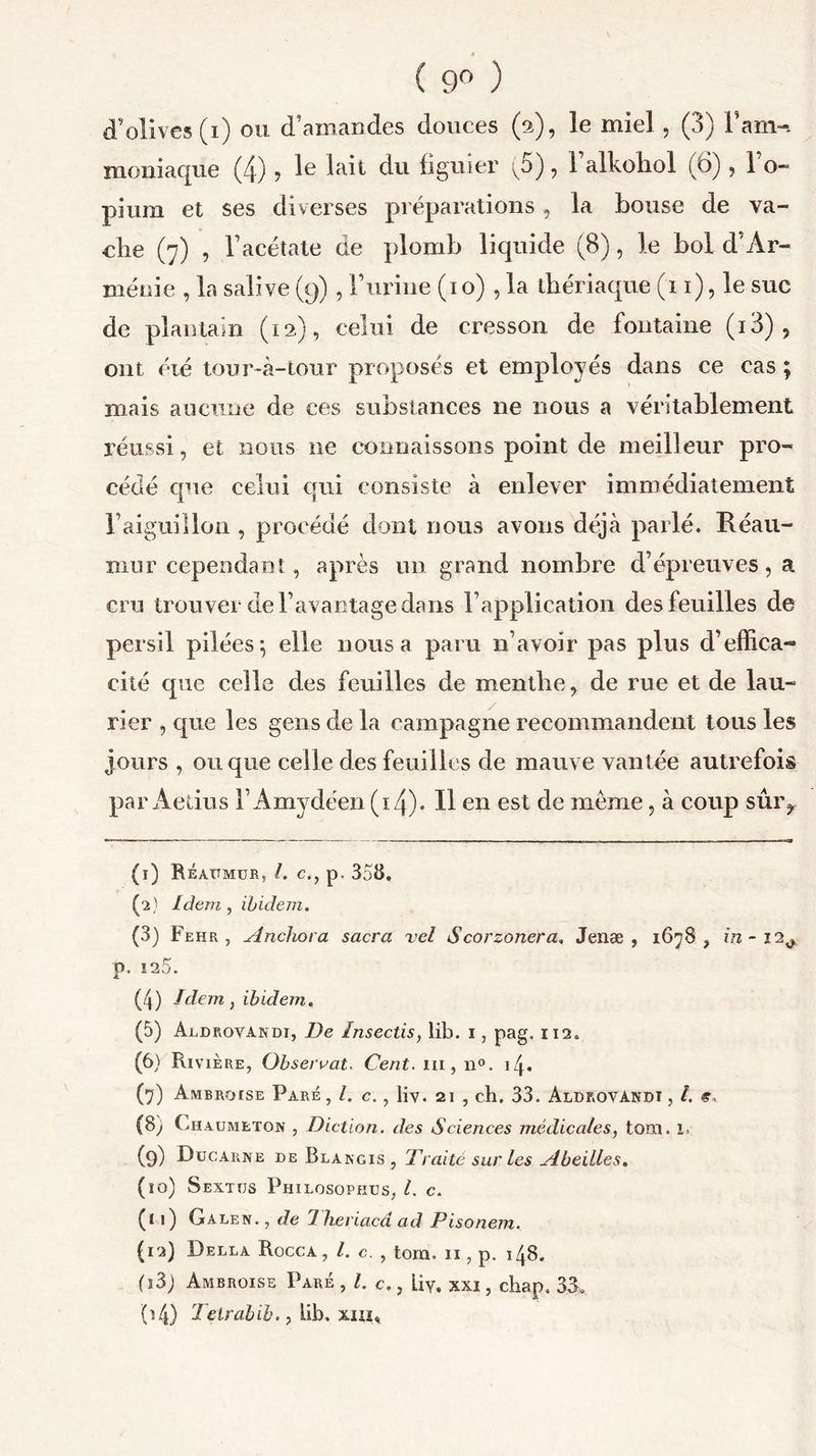 ( 9° ) d’olives (i) ou d’amandes douces (a), le miel, (3) l’am-i moniaque (4) ? Ie laR du figuier ^5), 1 alkohol (6), 1 o- pium et ses diverses préparations, la bouse de va- che (7) , l’acétate de plomb liquide (8), le bol d’Ar- ménie , la salive (9) , F urine (10) , la thériaque (11), le suc de plantain (12), celui de cresson de fontaine (i3) , ont éié tour-à-tour proposés et employés dans ce cas ; mais aucune de ces substances ne nous a véritablement réussi, et nous ne connaissons point de meilleur pro- cédé que celui qui consiste à enlever immédiatement l’aiguillon , procédé dont nous avons déjà parlé. Réau- mur cependant, après un grand nombre d’épreuves, a cru trouver de l’avantage dans l’application des feuilles de persil pilées} elle nous a paru n’avoir pas plus d’effica- cité que celle des feuilles de menthe, de rue et de lau- rier , que les gens de la campagne recommandent tous les jours , ou que celle des feuilles de mauve vantée autrefois par Aetius FAmydéen (xj). Il en est de même, à coup sûry (I) Réaitmur, l. cp. 358. (os) Idem , ibidem. (3) Fehr , Anchora sacra vcl Scorzonera. Jenæ , 1678 , in - 12^ p. 125. (4) Idem, ibidem. (5) Aldrovandi, De Insectis, lib. 1, pag. 112. (6) Rivière, Observât. Cent, ni, n°. 14. (7) Ambroise Paré, l. c., liv. 21 , ch. 33. Aldrovandi , l. «v (8; Chaumeton , Diction, des Sciences médicales, tom. i. (9) Ducarne de Blangis , Traite sur les Abeilles. (îo) Sextus Philosophus, l. c. (II) Galen. , de 1 heriacd ad Pisonem. (12) Della Rocca , /. c. , tom. 11, p. 148. (i3j Ambroise Paré , /. c., Uy. xxi, chap. 33. 04) Teirabib., lib. xm.
