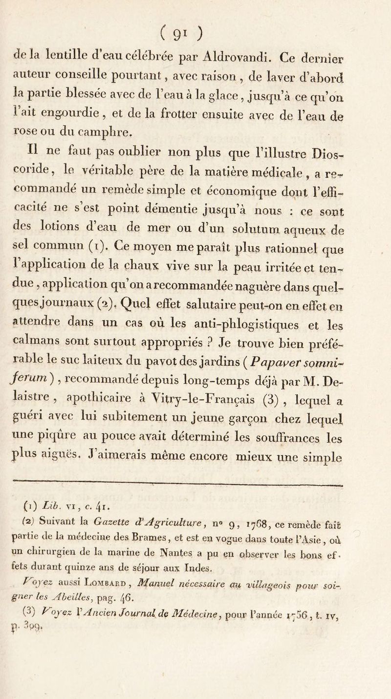 delà lentille d’eau célébrée par Aldrovandi. Ce dernier auteur conseille pourtant, avec raison , de laver d’abord la partie blessée avec de l’eau à la glace, jusqu’à ce qu’on l’ait engourdie, et de la frotter ensuite avec de l’eau de rose ou du camphre. Il ne faut pas oublier non plus que l’illustre Dios- coride, le véritable père de la matière médicale , a re- commandé un remède simple et économique dont l’effi- cacité ne s’est point démentie jusqu’à nous : ce sont des lotions d’eau de mer ou d’un solutum aqueux de sel commun (i). Ce moyen me paraît plus rationnel que 1 application de la chaux vive sur la peau irritée et ten- due , application qu on a recommandée naguère dans quel- ques journaux (2). Quel effet salutaire peut-on en effet en attendre dans un cas ou les anti-phlogistiques et les caïmans sont surtout appropriés ? Je trouve bien préfé- rable le suc laiteux du pavot des jardins ( Papayer somni- jerum ) , recommandé depuis long-temps déjà par M. De- laistie , apothicaire a Vitry-le-Français (3) , lequel a. guéri avec lui subitement un jeune garçon chez lequel une piqûre au pouce avait déterminé les souffrances les plus aiguës. J aimerais meme encore mieux une simple (1) Lib. vi, c. 4r. (■2) Suivant la Gazette d’ Agriculture, n» 9, 1768, ce remède fait partie de la médecine des Brames, et est en vogue dans toute l’Asie, où un chirurgien de la marine de Nantes a pu en observer les bons ef- fets durant quinze ans de séjour aux Indes. broyez aussi Lombard , Manuel nécessaire au villageois pour soi- gner les Abeilles, pag. (•->) Ployez V Ancien Journal de Médecine, pour l’année 1706 , t. iv, p. 3pq.