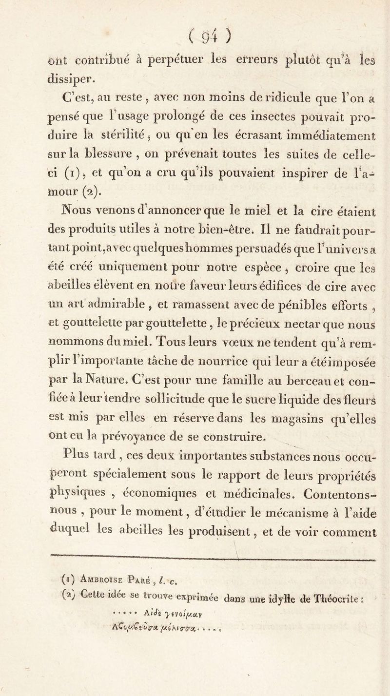 ont contribué à perpétuer les erreurs plutôt qu’à les dissiper. C’est, au reste , avec non moins de ridicule que Ton a pensé que F usage prolongé de ces insectes pouvait pro- duire la stérilité $ ou qu'en les écrasant immédiatement sur la blessure , on prévenait toutes les suites de celle- ci (i)j et qu’on a cru qu’ils pouvaient inspirer de Fa^ mour (2). Nous venons d’annoncer que le miel et la cire étaient des produits utiles à notre bien-être. Il ne faudrait pour- tant point,avec quelques hommes persuadés que l’univers a été créé uniquement pour notre espèce , croire que les abeilles élèvent en noire faveur leurs édifices de cire avec un art admirable , et ramassent avec de pénibles efforts , et gouttelette par gouttelette, le précieux nectar que nous nommons du miel. Tous leurs vœux ne tendent qu’à rem» plir l’importante tâche de nourrice qui leur a été imposée par la Nature. C’est pour une famille au berceau et con- fiée à leur tendre sollicitude que le sucre liquide des fleurs est mis par elles en réserve dans les magasins qu’elles ont eu la prévoyance de se construire. Plus tard , ces deux importantes substances nous occu- peront spécialement sous le rapport de leurs propriétés physiques , économiques et médicinales. Contentons- nous , pour le moment, d’étudier le mécanisme à l’aide duquel les abeilles les produisent, et de voir comment (1) Ambroise Paré , l. c. (2) Cette idée se trouve exprimée dans une idylle de Théocrite : ..... Af’cfî ■j.êvojp.av aCo(«£Vi/0-#. ftihitrirct.- ....