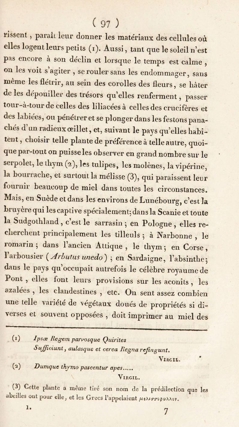 lissent , parait leur donner les matériaux des cellules où elles logent leurs petits (i). Aussi, tant que le soleil n’est pas encore à son déclin et lorsque le temps est calme , on les voit s’agiter , se rouler sans les endommager, sans même les flétrir, au sein des corolles des fleurs, se hâter de les dépouiller des trésors qu’elles renferment, passer tour-à-tour de celles des liliacéesà celles des crucifères et des labiées, ou pénétrer et se plonger dans les festons pana- chés d’un radieux œillet, et, suivant le pays quelles habi- tent , choisir telle plante de préférence à telle autre, quoi- que par-tout on puisse les observer en grand nombre sur le serpolet, le thym (5), les tulipes, les molènes, la vipérine, la bourrache, et surtout la mélisse (3), qui paraissent leur fournir beaucoup de miel dans toutes les circonstances. Mais, en Suede et dans les environs de Lunébourg, c’est la bruyère qui les captive spécialement; dans la Scanie et toute la Sudgothland, c’est le sarrasin ; en Pologne , elles re- cherchent principalement les tilleuls 5 à Narbonne , le romarin 5 dans 1 ancien Attique , le thym} en Corse , l’arbousier (.Arhutus unedo) 5 en Sardaigne, l’absinthe5 dans le pays qu occupait autrefois le célèbre royaume de Pont , elles font leurs provisions sur les aconits , les azalées , les clandestines , etc. O11 sent assez combien une telle variété de végétaux doués de propriétés si di- verses et souvent opposées , doit imprimer au miel des (1) Ipsce Regem parvosque Quirites SuJJidunt y aulasque et cerea Régna rejingunt. VlfiGIL. (2) Dumque thymo pascentur apes Virgil. i^3) Cette plante a meme tiré son nom de la prédilection que les abeilles ont pour elle, et les Grecs l’appelaient /ut\nrwf>t;X\ov. 7 1.