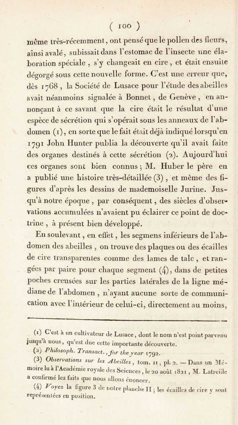meme très-récemment, ont pensé que le pollen des fleurs, ainsi avalé, subissait dans l’estomac de l’insecte une éla- boration spéciale , s’y changeait en cire , et était ensuite dégorgé sous cette nouvelle forme. C’est une erreur que, dès 1768 , la Société de Lusace pour l’étude des abeilles avait néanmoins signalée à Bonnet, de Genève , en an- nonçant à ce savant que la cire était le résultat d’une espèce de sécrétion qui s'opérait sous les anneaux de l’ab- domen (1), en sorte que le fait était déjà indiqué lorsqu’en 1791 Jobn Hunter publia la découverte qu’il avait faite des organes destinés à cette sécrétion (2). Aujourd’hui ces organes sont bien connus 5 M. Huber le père en a publié une histoire très-détaillée (3) , et même des fi- gures d’après les dessins de mademoiselle Jurine. Jus- qu’à notre époque , par conséquent, des siècles d’obser- vations accumulées n’avaient pu éclairer ce point de doc- trine , à présent bien développé. En soulevant, en effet, les segmens inférieurs de l’ab- domen des abeilles , 011 trouve des plaques ou des écailles de cire transparentes comme des lames de talc , et ran- gées par paire pour chaque segment (4), dans de petites poches creusées sur les parties latérales de la ligne mé- diane de l’abdomen , n’ayant aucune sorte de communi- cation avec l’intérieur de celui-ci, directement au moins, (1) C est à un cultivateur de Lusace, dont le nom n’est point parvenu Jusqu’à nous, qu’est due cette importante découverte. (a) Philosoph. Trcinsact., for theyear 1792. (3) Observations sur les Abeilles , tom. n, pl. 2. —Dans un Mé- moire lu à l’Académie royale des Sciences , le 20 août 1821 , M. Latreiile a confirmé les faits que nous allons énoncer. (4) Voyez la figure 3 de notre planche II5 les écailles de cire y sont représentées en position.