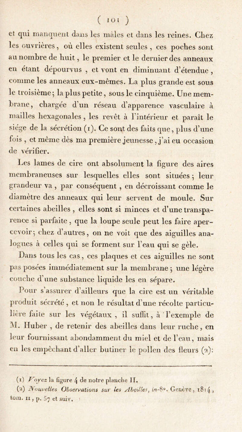 et qui manquent dans les mâles et dans les reines. Chez les ouvrières, où elles existent seules , ces poches sont au nombre de huit, le premier et le dernier des anneaux en étant dépourvus , et vont en diminuant d étendue , comme les anneaux eux-mêmes. La plus grande est sous le troisième; la plus petite, sous le cinquième. Une mem- brane, chargée d’un réseau d’apparence vasculaire à mailles hexagonales , les revêt à l’intérieur et paraît le siège de la sécrétion (i). Ce sont des faits que, plus d’une fois , et même dès ma première jeunesse , j’ai eu occasion de vérifier. Les lames de cire ont absolument la figure des aires membraneuses sur lesquelles elles sont situées ; leur grandeur va , par conséquent , en décroissant comme le diamètre des anneaux qui leur servent de moule. Sur certaines abeilles , elles sont si minces et d’une transpa- rence si parfaite , que la loupe seule peut les faire aper- cevoir; chez d’autres, on ne voit que des aiguilles ana- logues à celles qui se forment sur l’eau qui se gèle. Dans tous les cas, ces plaques et ces aiguilles ne sont pas posées immédiatement sur la membrane ; une légère couche d’une substance liquide les en sépare. Pour s assurer d’ailleurs que la cire est un véritable produit sécrété , et non le résultat d’une récolte particu- lière faite sur les végétaux , il suffit, à l’exemple de M. Ifuber , de retenir des abeilles dans leur ruche, en leur fournissant abondamment du miel et de l’eau, mais en les empêchant d’aller butiner le pollen des fleurs (2): (1) Voyez la figure 4 de notre planche II. (2) 1\ombelles Observations sur les Abeilles, Genève, z814 5