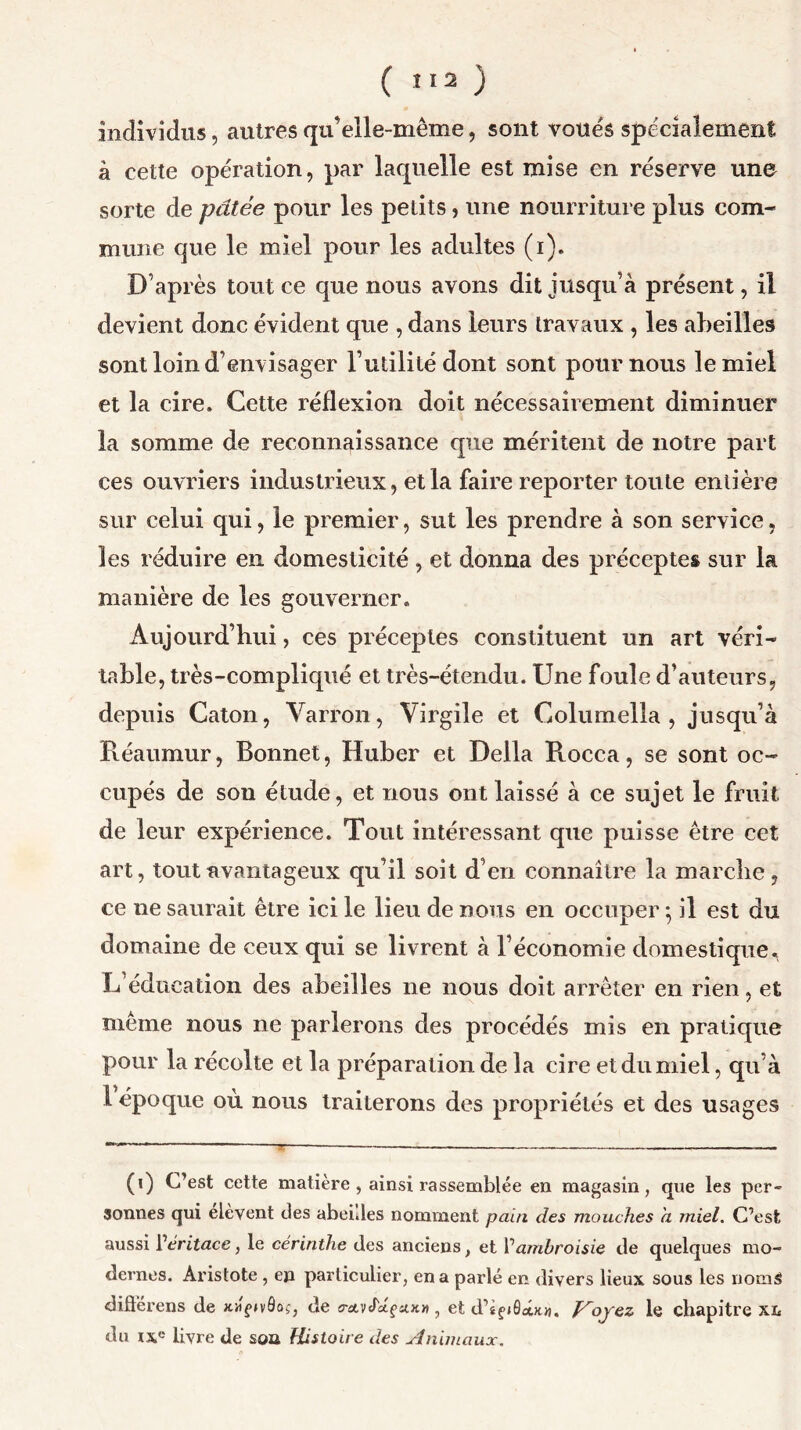 individus, autres qu’elle-même, sont voues spécialement à cette opération, par laquelle est mise en réserve une sorte de pâtée pour les petits, une nourriture plus com- mune que le miel pour les adultes (i). D’après tout ce que nous avons dit jusqu’à présent, il devient donc évident que , dans leurs travaux , les abeilles sont loin d’envisager l’utilité dont sont pour nous le miel et la cire. Cette réflexion doit nécessairement diminuer la somme de reconnaissance que méritent de notre part ces ouvriers industrieux, et la faire reporter toute entière sur celui qui, le premier, sut les prendre à son service, les réduire en domesticité , et donna des préceptes sur la manière de les gouverner. Aujourd’hui, ces préceptes constituent un art véri- table, très-compliqué et très-étendu. Une foule d’auteurs, depuis Caton, Yarron, Virgile et Columella , jusqu’à Réaumur, Bonnet, Huber et Délia R.occa, se sont oc- cupés de son étude, et nous ont laissé à ce sujet le fruit de leur expérience. Tout intéressant que puisse être cet art, tout avantageux qu’il soit d’en connaître la marche, ce ne saurait être ici le lieu de nous en occuper} il est du domaine de ceux qui se livrent à l’économie domestique, L éducation des abeilles ne nous doit arrêter en rien, et même nous ne parlerons des procédés mis en pratique pour la récolte et la préparation de la cire et du miel, qu’à 1 époque où nous traiterons des propriétés et des usages (i) C’est cette matière , ainsi rassemblée en magasin, que les per- sonnes qui elèvent des abeilles nomment pain des mouches h miel. C’est aussi [’éritace, le cerinthe des anciens} et l’ambroisie de quelques mo- dernes. Aristote , en particulier, en a parlé en divers lieux sous les noms difl’erens de jcafjvôoç, de o-avJ'xçuk* , et d’îf/âetx.», P'oyez le chapitre xi« du ixe livre de soa Histoire des Animaux.