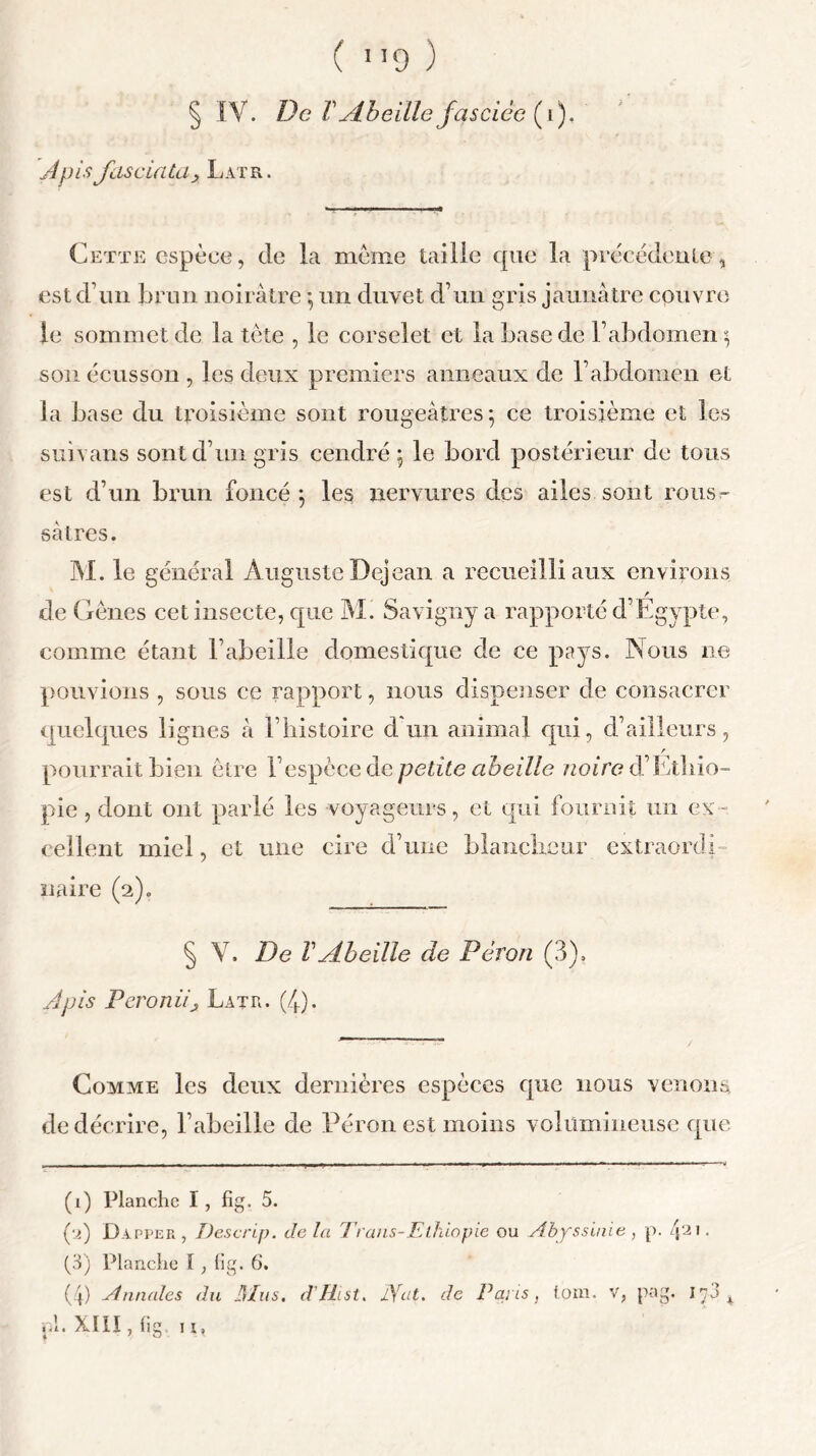 § IV. De V Abeille ja sciée (1), Apis fas cia ta 3 Latr. Cette espèce, de la meme taille que la précédente, est d’un brun noirâtre *, un duvet d’un gris jaunâtre couvre le sommet de la tète , le corselet et la base de l’abdomen \ son écusson , les deux premiers anneaux de l’abdomen et la base du troisième sont rougeâtres 5 ce troisième et les suivans sont d’un gris cendré \ le bord postérieur de tous est d’un brun foncé 5 les nervures des ailes sont rous~ sâtres. M. le général Auguste Dejean a recueilli aux environs de Gènes cet insecte, que M. Savigny a rapporté d’Egypte, comme étant l’abeille domestique de ce pays. Nous ne pouvions , sous ce rapport, nous dispenser de consacrer quelques lignes â l’histoire d un animal qui, d’ailleurs, r pourrait bien être l’espèce de petite abeille noire d’Ethio- pie , dont ont parlé les voyageurs, et qui fournit un ex- cellent miel, et une cire d’une blancheur extraordi naire (2)0 § V. De VAbeille de Pérou (3), Apis Peroniiy Latr. (/h). Comme les deux dernières espèces que nous venons de décrire, l’abeille de Pérou est moins volumineuse que (i) Planche I, fig. 5. (*j) Dapper, Descrip. delà Tr ans-Ethiopie ou Abyssinie , p. 421 • (3) Planche I, lig. 6. (4) Annales du H/us. d'/hst. Arat. de Paris, loin, v, pag. 1^3 4 XIII, lig 11, 1 » <1. *