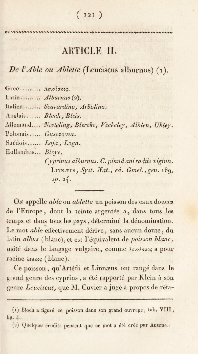 XX XX XX XX xX. XX XX XX XX XXXX xx XX XX XX1 kX XX XX XX XX* ARTICLE II. De VAble ou Ablette (Leuciscus aîburnus) (i). Grec Asuxto-xo;. Latin Aîburnus (2). Italien Scaeardino, Arbolino. Anglais jBleak j Bleis. Allemand Nestçling; Blercke9 Peckeley9 Albien9 Üklcy. Polonais Gusezowa. Suédois J^oja y Loga. Hollandais... Bleye. Çyprinus aîburnus. C. pinnâ aniradüs viginti. Linnæus, Syst. Nat.y ed. Gmel.y gen. 189^ Sp. 2Zj. On appelle able ou ablette un poisson des eaux douces de l’Europe, dont la teinte argentée a, dans tous les temps et dans tous les pays , déterminé la dénomination. Le mot able effectivement dérive, sans aucun doute, du latin albus (blanc),et esl l’équivalent de poisson blanc 9 usité dans le langage vulgaire, comme )eim<;xoç a pour racine Xsv/o? (blanc). Ce poisson, qn’Artédi et Linnæus ont rangé dans le grand genre des cyprins , a été rapporté par Klein à son genre Leuciscus9 que M, Cuvier a jugé à propos de réta- (1) Bloch a figuré ce poisson dans son grand ouvrage, tab. VIII, fig. 4. (2) Quelques érudits pensent que ce mot a été créé par Ausonc.