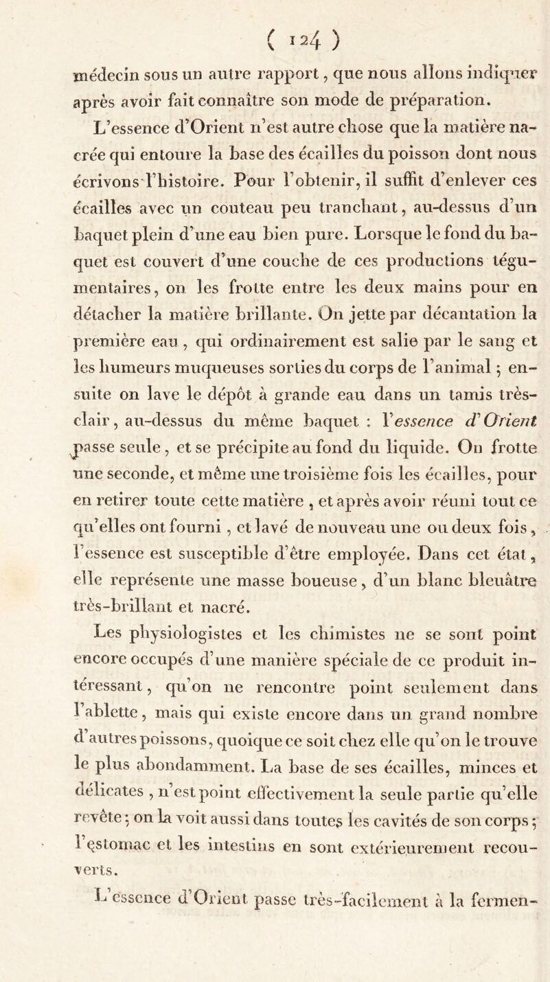 médecin sous un autre rapport, que nous allons indiquer après avoir fait connaître son mode de préparation. L’essence d’Orient n’est autre chose que la matière na- crée qui entoure la base des écailles du poisson dont nous écrivons l’histoire. Pour l’obtenir, il suffit d’enlever ces écailles avec un couteau peu tranchant, au-dessus d’un baquet plein d’une eau bien pure. Lorsque le fond du ba- quet est couvert d’une couche de ces productions légu- mentaires, on les frotte entre les deux mains pour en détacher la matière brillante. On jette par décantation la première eau , qui ordinairement est salie par le sang et les humeurs muqueuses sorties du corps de l’animal \ en- suite on lave le dépôt à grande eau dans un tamis très- clair, au-dessus du même baquet: Y essen ce d1 (Trient jpasse seule, et se précipite au fond du liquide. On frotte une seconde, et même une troisième fois les écailles, pour en retirer toute cette matière , et après avoir réuni tout ce qu’elles ont fourni , et lavé de nouveau une ou deux fois, b essence est susceptible d’être employée. Dans cet état, elle représente une masse boueuse, d’un blanc bleuâtre très-brillant et nacré. Les physiologistes et les chimistes ne se sont point encore occupés d’une manière spéciale de ce produit in- téressant , qu’on ne rencontre point seulement dans î ablette, mais qui existe encore dans un grand nombre d autres poissons, quoique ce soit chez elle qu’on le trouve le plus abondamment. La base de ses écailles, minces et délicates , n est point effectivement la seule partie qu’elle revete 5 on la voit aussi dans toutes les cavités de son corps 5 1 çslomac et les intestins en sont extérieurement recou- verts. L’essence d’Orient passe très-facilement à la fermen-