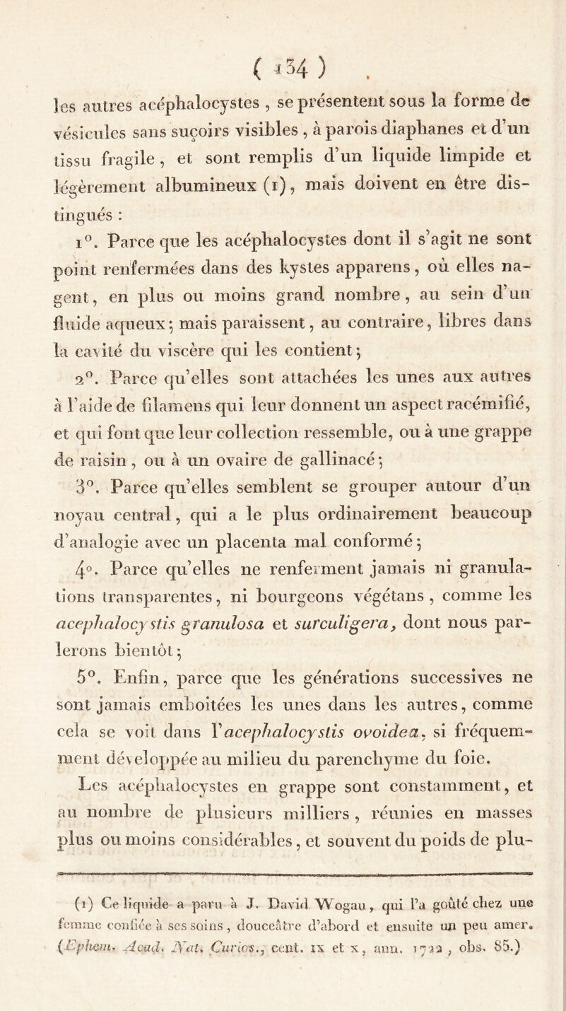 (*34) . les autres acéplialocystes , se présentent sous la forme de vésicules sans suçoirs visibles , à parois diaplianes et d’un tissu fragile , et sont remplis d’un liquide limpide et légèrement albumineux (i), mais doivent en être dis- tingués : i°. Parce que les acéplialocystes dont il s’agit ne sont point renfermées dans des kystes appareils, où elles na- gent, en plus ou moins grand nombre, au sein d’un fluide aqueux5 mais paraissent, au contraire, libres dans la cavité du viscère qui les contient-, 2°. Parce qu’elles sont attachées les unes aux autres à l’aide de filamens qui leur donnent un aspect racémifié, et qui font que leur collection ressemble, ou à une grappe de raisin , ou à un ovaire de gallinacé 5 3°. Parce qu’elles semblent se grouper autour d’un noyau central, qui a le plus ordinairement beaucoup d’analogie avec un placenta mal conformé 5 4°. Parce qu’elles 11e renferment jamais ni granula- tions transparentes, ni bourgeons végétans , comme les acéphalocy stis granulosa et surculigéra 9 dont nous par- lerons bientôt^ 5°, Enfin, parce que les générations successives 11e sont jamais emboîtées les unes clans les autres, comme cela se voit dans l’acéphalocystis ovoidea, si fréquem- ment développée au milieu du parenchyme du foie. Les acéplialocystes en grappe sont constamment, et au nombre de plusieurs milliers , réunies en masses plus ou moins considérables, et souvent du poids de plu- (1) Ce liquide a paru à J. David, Wogau, qui l’a goûté cliez une femme confiée à ses soins , douceâtre d’abord et ensuite un peu amer. plient* Acad. Jÿeu Curie®., cent, is et x, ami. 173a , obs, 85.)