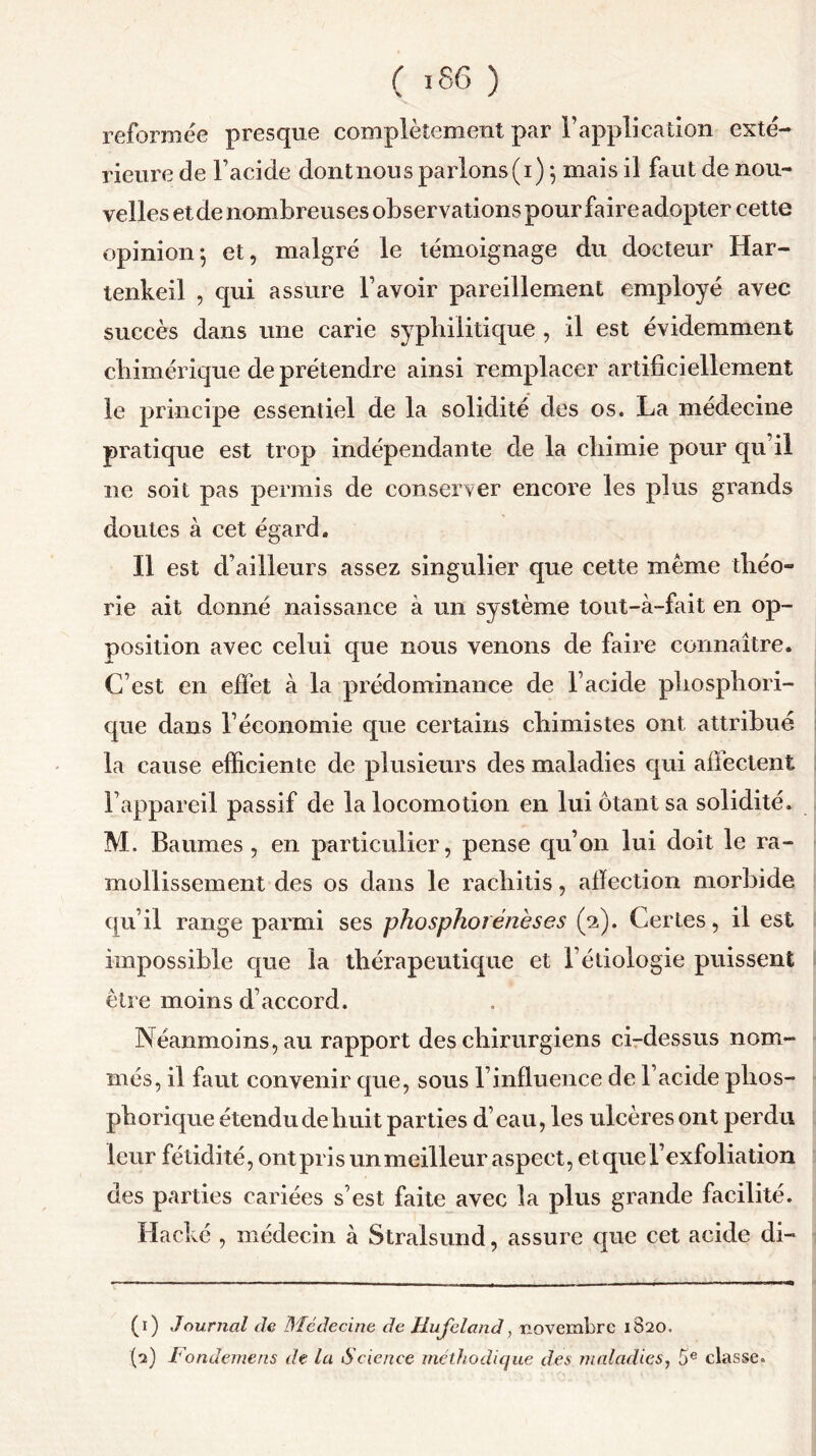 reformée presque complètement par l’application exté- rieure de l’acide dontnous parlons(i) ; mais il faut de nou- velles et de nombreuses observations pour faire adopter cette opinion-, et, malgré le témoignage du docteur Har- tenkeil , qui assure l’avoir pareillement employé avec succès dans une carie syphilitique , il est évidemment chimérique de prétendre ainsi remplacer artificiellement le principe essentiel de la solidité des os. La médecine pratique est trop indépendante de la chimie pour qu’il ne soit pas permis de conserver encore les plus grands doutes à cet égard. Il est d’ailleurs assez singulier que cette même théo- rie ait donné naissance à un système tout-à-fait en op- position avec celui que nous venons de faire connaître. C’est en effet à la prédominance de l’acide phosphori- que dans l’économie que certains chimistes ont attribué la cause efficiente de plusieurs des maladies qui affectent l’appareil passif de la locomotion en lui ôtant sa solidité. M. Baumes , en particulier, pense qu’on lui doit le ra- mollissement des os dans le rachitis, affection morbide qu’il range parmi ses phosphoiénèses (2). Certes, il est impossible que la thérapeutique et l’étiologie puissent être moins d’accord. Néanmoins, au rapport des chirurgiens ci-dessus nom- més, il faut convenir que, sous l’influence de l’acide plios- phorique étendu de huit parties d’eau, les ulcères ont perdu leur fétidité, ont pris un meilleur aspect, etquel’exfoliation des parties cariées s’est faite avec la plus grande facilité. Haché , médecin à Stralsund, assure que cet acide di- (1) Journal de Médecine de Hufeland, novembre 1820. (2) Fondemens de la Science méthodique des maladies, 5e classe.