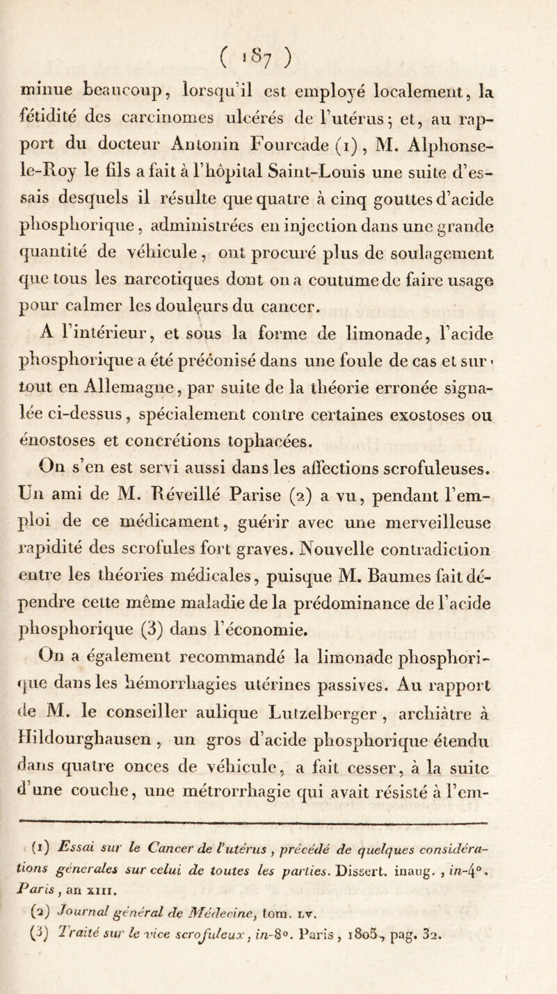 minue beaucoup, lorsqu’il est employé localement, la fétidité des carcinomes ulcérés de l’utérus ; et, au rap- port du docteur Antonin Fourcade (i), M. Alphonse- le-ïloy le fils a fait à F hôpital Saint-Louis une suite d’es- sais desquels il résulte que quatre à cinq gouttes d’acide phosphorique, administrées en injection dans une grande quantité de véhicule, ont procuré plus de soulagement que tous les narcotiques dont on a coutume de faire usage pour calmer les douleurs du cancer. A l’intérieur, et sous la forme de limonade, l’acide phosphorique a été préconisé dans une foule de cas et sur < tout en Allemagne, par suite de la théorie erronée signa- lée ci-dessus, spécialement contre certaines exostoses ou énostoses et concrétions tophacées. On s’en est servi aussi dans les affections scrofuleuses. Un ami de M. Réveillé Parise (2) a vu, pendant l’em- ploi de ce médicament, guérir avec une merveilleuse rapidité des scrofules fort graves. Nouvelle contradiction entre les théories médicales, puisque M. Baumes fait dé- pendre cette même maladie de la prédominance de l’acide phosphorique (3) dans l’économie. On a également recommandé la limonade phosphori- que dans les hémorrhagies utérines passives. Au rapport de M. le conseiller aulique Lutzelberger , archiâtre à Hildourghausen , un gros d’acide phosphorique étendu dans quatre onces de véhicule, a fait cesser, à la suite d’une couche, une métrorrhagie qui avait résisté à l’em- (1) Essai sur le Cancer de l’utérus , précédé de quelques considéra- tions generales sur celui de toutes les parties. Dissert, inaug. , m-4°. Pans, an xm. (a) Journal général de Médecine, tom. lv. (3) Traité sur le vice scrojuleux, in-8°. Paris , i8o5, pag. 32. \