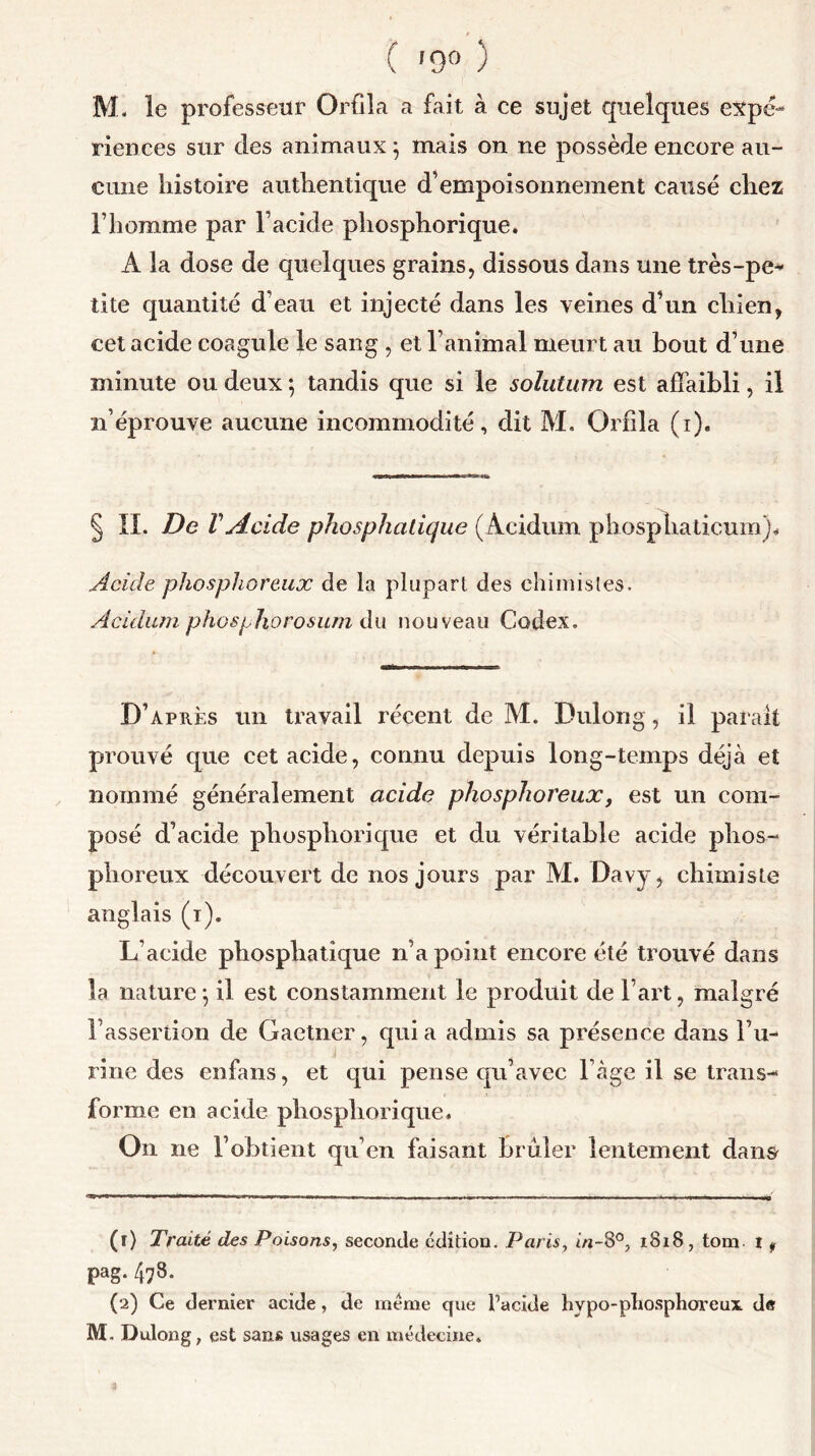 ( '9° ) M. le professeur Orfila a fait à ce sujet quelques expé- riences sur des animaux 5 mais on ne possède encore au- cune histoire authentique d’empoisonnement causé chez l’homme par l’acide phosphorique. À la dose de quelques grains, dissous dans une très-pe* tite quantité d’eau et injecté dans les veines d’un chien, cet acide coagule le sang , et l’animal meurt au bout d’une minute ou deux ; tandis que si le solutum est affaibli, il n’éprouve aucune incommodité, dit M. Orfila (1). § IL De V Acide phosphatique (Acidum phosphaticum)« Acide phosphoreux de la plupart des chimistes. Acidum phosjjJiorosum du nouveau Codex. D’après un travail récent de M. Dulong, il parait prouvé que cet acide, connu depuis long-temps déjà et nommé généralement acide phosphoreux, est un com- posé d’acide phosphorique et du véritable acide phos- phoreux découvert de nos jours par M. Davy, chimiste anglais (1). L’acide phosphatique n’a point encore été trouvé dans la nature j il est constamment le produit de l’art, malgré l’assertion de Gaetner, quia admis sa présence dans l’u- rine des enfans, et qui pense qu’avec 1 âge il se trans- forme en acide phosphorique. O11 ne l’obtient qu’en faisant brûler lentement dans (r) Traité des Poisons, seconde édition. Paris, in-8°, 1818, tom t , pag. 478. (2) Ce dernier acide, de meme que l’acide hypo-pliosphoreux. de M- Dulong, est sans usages en médecine.