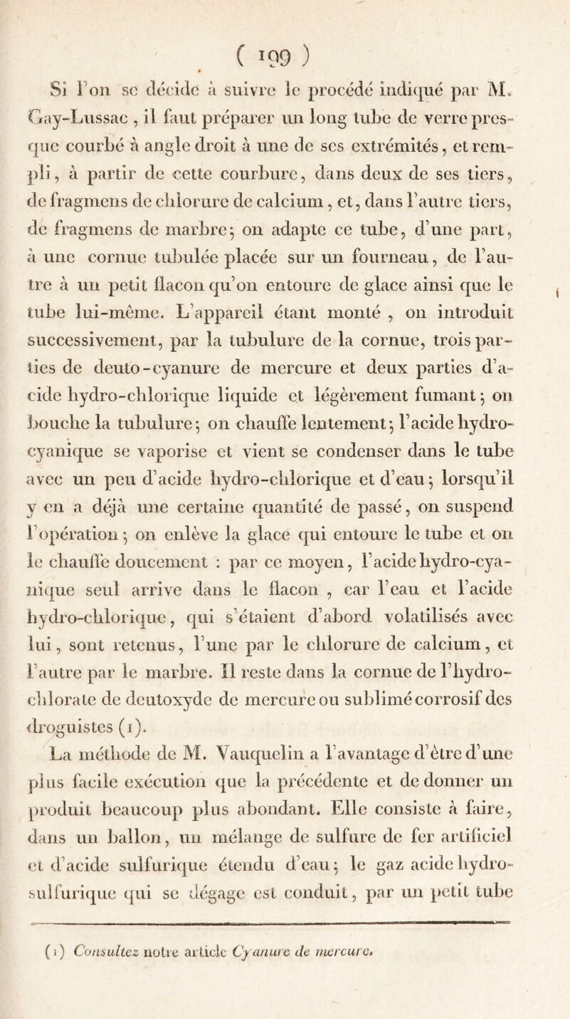 Si 1 on sc décide à suivre le procédé indiqué par M. Gay-Lussac , il faut préparer un long tube de verre près- que courbé à angle droit à une de scs extrémités, et rem- pli, à partir de cette courbure, dans deux de ses tiers, de fragmens de chlorure de calcium, et, dans l’autre tiers, de fragmens de marbre$ 011 adapte ce tube, d’une part, à une cornue tubulée placée sur un fourneau, de l’au- tre à un petit flacon qu’011 entoure de glace ainsi que le tube lui-même. L’appareil étant monté , on introduit successivement, par la tubulure de la cornue, trois par- ties de deuto-cyanure de mercure et deux parties d’a~ eide hydro-clilorique liquide et légèrement fumant 5 011 bouche la tubulure*, 011 chauffe lentement*, l’acidehydro- cyanique se vaporise et vient se condenser dans le tube avec un peu d’acide hydro-chlorique et d’eau*, lorsqu’il y en a déjà une certaine quantité de passé, on suspend 1 opération *, on enlève la glace qui entoure le tube et 011 le chauffe doucement : par ce moyen, l’acidehydro-cya- nique seul arrive dans le flacon , car l’eau et l’acide hydro-chlorique, qui s’étaient d’abord volatilisés avec lui, sont retenus, l’une par le chlorure de calcium, et l’autre par le marbre. Il reste dans la cornue de l’hydro- chlorate de deutoxyde de mercure ou sublimé corrosif des droguistes (1). La méthode de M. Vauquclin a l’avantage d’ètrc d’une plus facile exécution que la précédente et de donner un produit beaucoup plus abondant. Elle consiste à faire, dans un ballon, un mélange de sulfure de fer artificiel et d’acide sulf urique étendu d’eau} le gaz acide hydro- sulfurique qui se dégage est conduit, par un petit tube