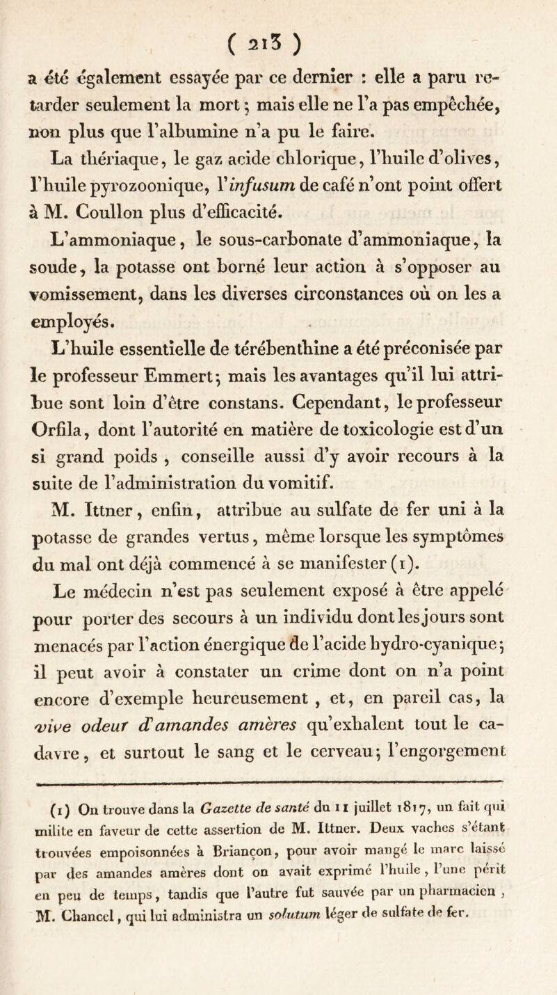 a été également essayée par ce dernier : elle a paru re- tarder seulement la mort ; mais elle ne l’a pas empêchée, non plus que l’albumine n’a pu le faire. La thériaque, le gaz acide clilorique, l’huile d’olives, l’huile pyrozoonique, Vinfusum de café n’ont point offert à M. Coullon plus d’efficacité. L’ammoniaque, le sous-carbonate d’ammoniaque, la soude, la potasse ont borné leur action à s’opposer au vomissement, dans les diverses circonstances où on les a employés. L’huile essentielle de térébenthine a été préconisée par le professeur Emmert; mais les avantages qu’il lui attri- bue sont loin d’être constans. Cependant, le professeur Orfila, dont l’autorité en matière de toxicologie est d’un si grand poids , conseille aussi d’y avoir recours à la suite de l’administration du vomitif. M. Ittner, enfin, attribue au sulfate de fer uni à la potasse de grandes vertus, même lorsque les symptômes du mal ont déjà commencé à se manifester (i). Le médecin n’est pas seulement exposé à être appelé pour porter des secours à un individu dont les jours sont menacés par l’action énergique de l’acide hydro-cyanique ; il peut avoir à constater un crime dont on n’a point encore d’exemple heureusement , et, en pareil cas, la vive odeur d'amandes amères qu’exhalent tout le ca- davre, et surtout le sang et le cerveau; l’engorgement (i) On trouve clans la Gazette de santé du 11 juillet 1817, un fait qui milite en faveur de cette assertion de M. Ittner. Deux vaches s étant trouvées empoisonnées à Briançon, pour avoir mange le marc laissé par des amandes amères dont on avait exprimé l’huile , l’une périt en peu de temps, tandis que l’autre fut sauvée par un pharmacien , IVf. Chancel, qui lui administra un solution leger de sulfate de fer.