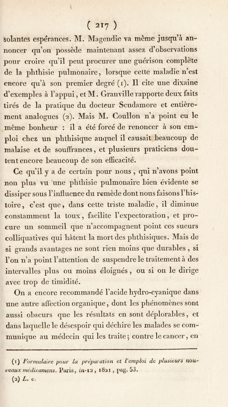 solantes espérances. M. Magendie va meme jusqu’à an- noncer qu’on possède maintenant assez d’observations pour croire qu’il peut procurer une guérison complète de la phthisie pulmonaire, lorsque cette maladie n’est encore qu’à son premier degré (i). Il cite une dixaine d’exemples à l’appui, et M. Granville rapporte deux faits tirés de la pratique du docteur Scudamore et entière- ment analogues (2). Mais M. Goullon n’a point eu le même bonheur : il a été forcé de renoncer à son em- ploi chez un phthisique auquel il causait beaucoup de malaise et de souffrances, et plusieurs praticiens dou- tent encore beaucoup de son efficacité. Ce qu’il y a de certain pour nous , qui n’avons point non plus vu une phthisie pulmonaire bien évidente se dissiper sous l’influence du remède dont nous faisons l’his- toire, c’est que, dans cette triste maladie, il diminue constamment la toux, facilite l’expectoration, et pro- cure un sommeil que n’accompagnent point ces sueurs colliquatives qui hâtent la mondes phthisiques. Mais de si grands avantages ne sont rien moins que durables , si l’on n’a point l’attention de suspendre le traitement à des intervalles plus ou moins éloignés , ou si on le dirige avec trop de timidité. On a encore recommandé l’acide hydro-cyanique dans une autre affection organique, dont les phénomènes sont aussi obscurs que les résultats en sont déplorables, et dans laquelle le désespoir qui déchire les malades se com- munique au médecin qui les traite 5 contre le cancer, en (1) Formulaire pour la préparation et l’emploi de plusieurs nou- veaux mcdicamens. Paris, in-12, 1821 , pag. 53, (2) L. c.