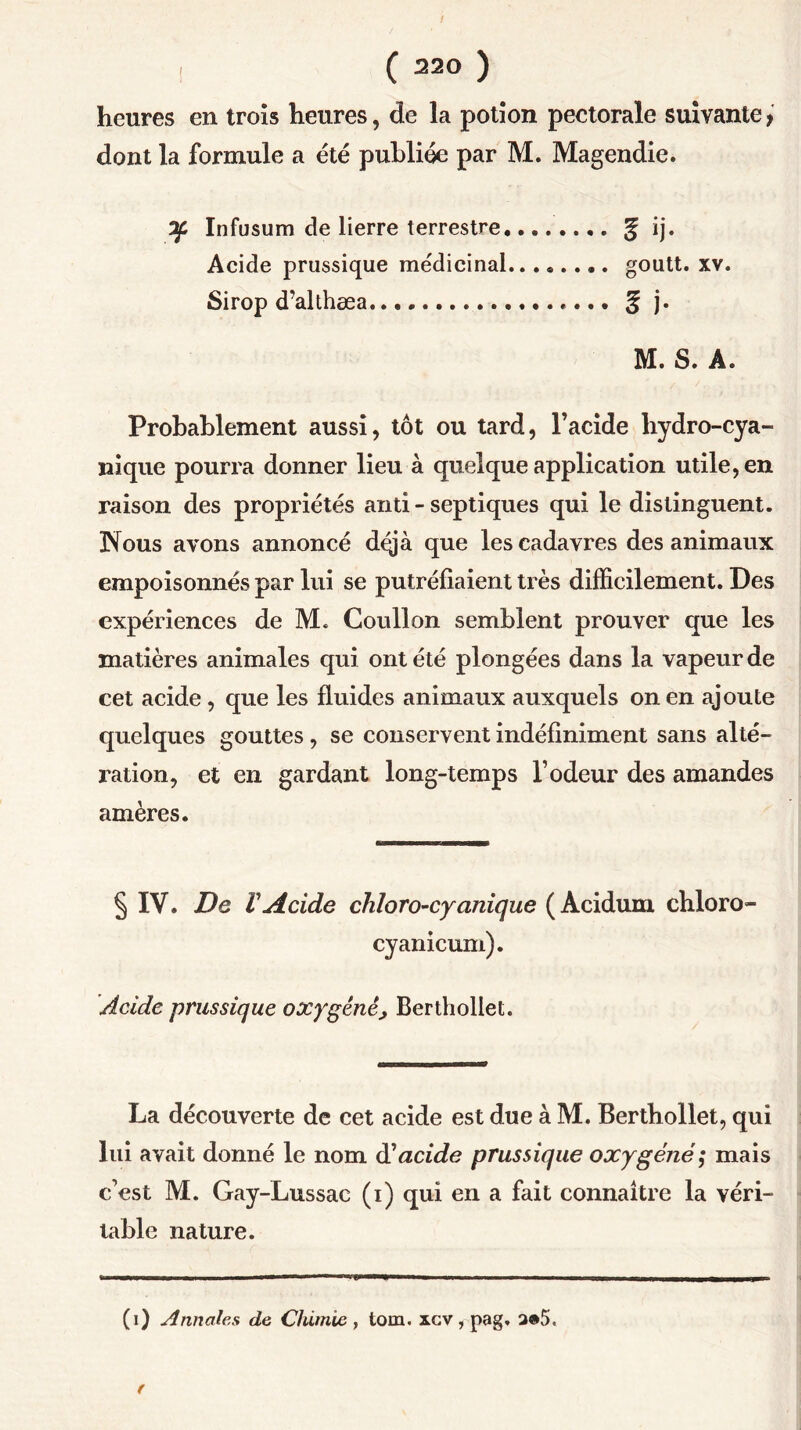 heures en trois heures, de la potion pectorale suivante, dont la formule a été publiée par M. Magendie. 7f Infusum de lierre terrestre. g ij. Acide prussique médicinal goutt. xv. Sirop d’althæa g j. M. S. A. Probablement aussi, tôt ou tard, l’acide liydro-cya- nique pourra donner lieu à quelque application utile, en raison des propriétés and - septiques qui le distinguent. Nous avons annoncé dqjà que les cadavres des animaux empoisonnés par lui se putréfiaient très difficilement. Des expériences de M. Coullon semblent prouver que les matières animales qui ont été plongées dans la vapeur de cet acide, que les fluides animaux auxquels on en ajoute quelques gouttes, se conservent indéfiniment sans alté- ration, et en gardant long-temps l’odeur des amandes amères. § IV. De rAcide chloro-cy unique (Acidum chloro- cyanicum). Acide prussique oxygéné> Berthollet. La découverte de cet acide est due à M. Berthollet, qui lui avait donné le nom d'acide prussique oxygéné; mais c’est M. Gay-Lussac (i) qui en a fait connaître la véri- table nature. (i) Annales de Chimie , tom. xcv, pag, a®5.