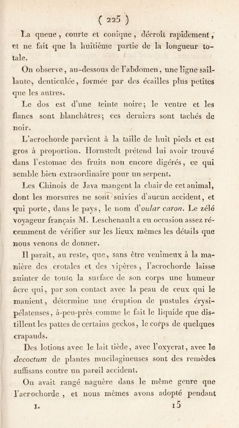 La queue , courte et conique , décroît rapidement et. ne fait que la huitième partie de la longueur to- tale. On observe, au-dessous de l1 abdomen, une ligne sail- lante, denticulée , formée par des écailles plus petites que les autres. Le dos est d’une teinte noire -, le ventre et les flancs sont blanchâtres; ces derniers sont tachés de noir. L’acrochorde parvient à la taille de huit pieds et est gros à proportion. Hornstedt prétend lui avoir trouvé dans F estomac des fruits non encore digérés, ce qui semble bien extraordinaire pour un serpent» Les Chinois de Java mangent la chair de cet animal, dont les morsures ne sont suivies d1 aucun accident, et qui porte, dans le pays, le nom d'oular ca)on> Le zélé voyageur français M. Leschenault a eu occasion assez ré- cemment de vérifier sur les lieux memes les détails que nous venons de donner. Il paraît, au reste, que, sans être venimeux à la ma- nière des crotales et des vipères , l’acrochorde laisse suinter de toute la surface de son corps mie humeur âcre qui, par son contact avec la peau de ceux qui le manient, détermine une éruption de pustules érysi- pélateuses, à-peu-près comme le fait le liquide que dis- tillent les pattes de certains geckos, le corps de quelques crapauds» Des lotions avec le lait tiède, avec l’oxycrat, avec le dccoctum de plantes mucilagineuses sont des remèdes suffisans contre un pareil accident» On avait rangé naguère dans le même genre que Tacrochorde , et nous memes avons adopté pendant i. i5