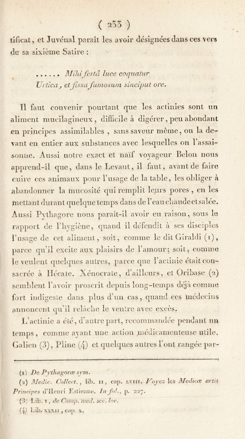 îificat, et Juvénal paraît les avoir désignées dans ces vers de sa sixième Satire : ...... Mihifestâ luce coquatur Ur tic a j et fissafumosiun sinciput orc. Il faut convenir pourtant que les actinies sont lin aliment mueilagineux , difficile à digérer, peu abondant en principes assimilables , sans saveur meme, ou la de- vant en entier aux substances avec lesquelles on l’assai- sonne. Aussi notre exact et naïf voyageur Belon nous apprend-il que, dans le Levant, il faut, avant de faire cuire ces animaux pour l’usage de la table, les obliger à abandonner la mucosité qui remplit leurs pores , en les mettant durant quelque temps dans de l’eau chaudeetsaîée. Aussi Pytliagore nous paraît-il avoir eu raison, sous le rapport de l’hygiène, quand il défendit à ses dise! l’usage de cet aliment, soit, comme le dit Gi raidi (i), parce qu’il excite aux plaisirs de l’amour*, soit, comme le veulent quelques autres, parce que l’actinie était con- sacrée à Hécate. Xénocrate, d’ailleurs, et Oribase (2) semblent l’avoir proscrit depuis long-temps déjà comme fort indigeste dans plus d’un cas, quand ces médecins annoncent qu’il relâche le ventre avec excès. L’actinie a été, d’autre part, recommandée pendant un temps , comme ayant une action médicamenteuse utile. Galien (3), Pline (4) et quelques autres l’ont rangée par- ti) De Pytliagorœ sym. (-2) Me die. Collect., lib. 11, cap. lviii. Voyez les Medicos arlis Principes d’Henri Estienne. In fol., p. 227. (3) 'Lib. 1 , de Cofnp. iued. sec. loc. (4) Eib. xxxii , cap. x.