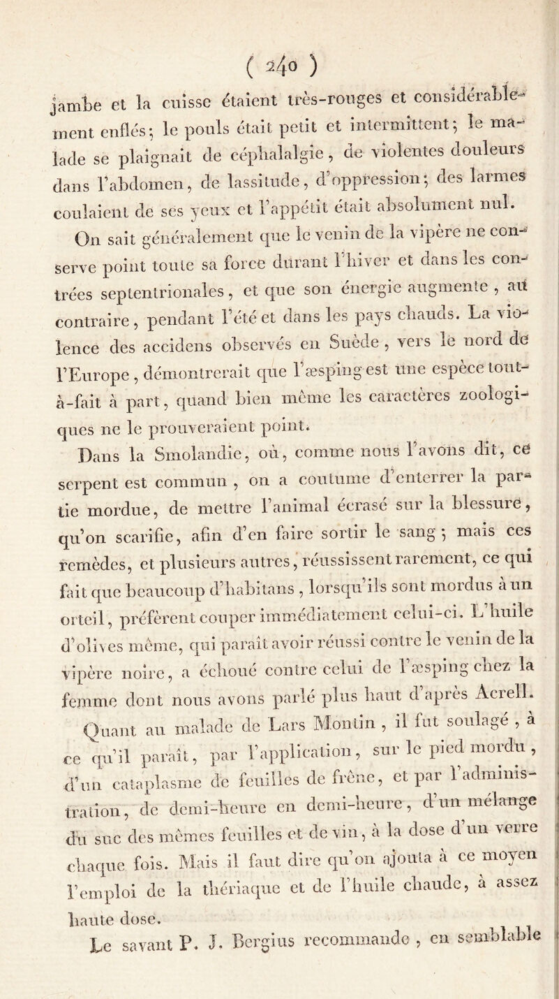 ( 2/,0 ) jamte et la cuisse étaient très-rouges et considérable- ment enflés; le pouls était petit et intermittent; le ma- lade se plaignait de céphalalgie, de violentes douleurs dans l’abdomen, de lassitude, d’oppression; des larmes coulaient de ses yeux et l’appétit était absolument nul. On sait généralement que le venin de la vipère ne con- serve point toute sa force durant 1 liiver et dans les con- trées septentrionales, et que son energie augmente , au contraire, pendant l’été et dans les pays eliauas. La vio- lence des accidens observés en Suède , vers ie noid de l’Europe, démontrerait que Esespingest une espèce tout- à-fait à part, quand bien meme les caractères zoologi- ques ne le prouveraient point. Dans la Smolandie, où, comme nous l’avons dit, cë serpent est commun , on a coutume d’enterrer la par* tie mordue, de mettre 1 animal écrasé sui la blessuiCj qu’on scarifie, afin d’en faire sortir le sang-, mais ces remèdes, et plusieurs autres, réussissent rarement, ce qui fait que beaucoup d liabitans , lorsqu ils sont nioidus a un orteil, préfèrent couper immédiatement ccrni-ci. L liuile d’olives même, qui paraît avoir réussi contre le venin de la vipère noire, a écîioue contre celui de 1 a? spin g enez la femme dont nous avons parlé plus haut d après Aciell. Quant au malade de Lars Moulin , il fut soulagé , à ce qu’il parait, par l’application, sur le pied mordu , d’un cataplasme de feuilles de frêne, et par 1 adminis- tration, de demi-heure en demi-heure, d’un mélange du suc des mêmes feuilles et de vin, à la dose d un veire chaque fois. Mais il faut dire qu’on ajouta a ce moyen l’emploi de la thériaque et de l’huile chaude, à assez haute dose. Le savant P. J. Bcrgius recommande , en semblable