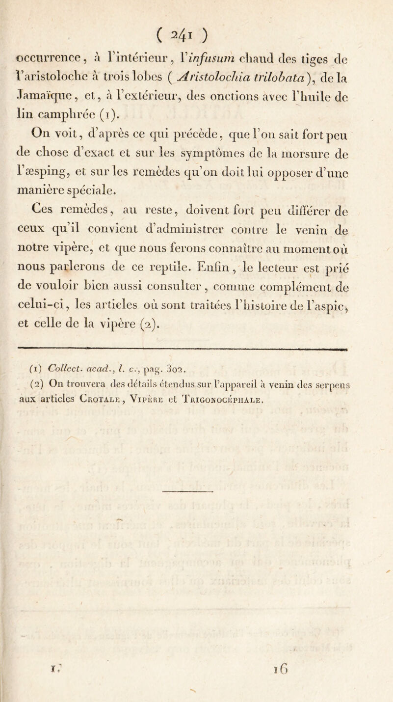 C ) occurrence, à l’intérieur, Yinfusum chaud des tiges de V aristoloche à trois lobes ( Aristolochia trilohata), delà Jamaïque, et, à F extérieur, des onctions avec l’huile de lin camphrée (i). On voit, d’après ce qui précède, que Fou sait fort peu de chose d’exact et sur les symptômes de la morsure de l’æsping, et sur les remèdes qu’on doit lui opposer d’une manière spéciale. Ces remèdes, au reste, doivent fort peu différer de ceux qu’il convient d’administrer contre le venin de notre vipère, et cpie nous ferons connaître au moment où nous parlerons de ce reptile. Enfin, le lecteur est prié de vouloir bien aussi consulter, comme complément de celui-ci, les articles où sont traitées l’histoire de l’aspic, et celle de la vipère (2). (1) Collect. acad., I. c:, pag. 3oa. (2) On trouvera des détails étendus sur l’appareil à venin des serpens aux articles Crotale, Vipère et Trigokockphale. ✓