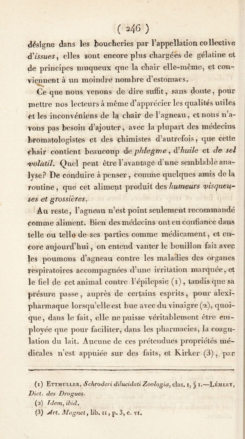 ( ^46 ) désigne dans les boucheries par l’appellation collective d'issues, elles sont encore plus chargées de gélatine et de principes muqueux que la chair elle-même, et con- viennent à un moindre nombre d’estomacs. Ce que nous venons de dire suffit, sans doute, pour mettre nos lecteurs à même d’apprécier les qualités utiles et les iriçonvéniens de la chair de l agneau, et nous n’a- Vons pas besoin d?ajouter, avec la plupart des médecins bromatologistes et des chimistes d'autrefois, que cette chair contient beaucoup de phlegme, dÜ huile et de sel 4volatil. Quel peut être l’avantagé d’une semblable ana- lyse? De conduire à penser, comme quelques amis delà routine, que cet aliment produit des humeurs visqueu- ses et grossières. Au reste, l’agneau n est point seulement recommandé comme aliment. Bien des médecins ont eu confiance dans telle ou telle de ses parties comme médicament, et en- core aujourd’hui, on entend vanter le bouillon fait avec les poumons d’agneau contre les maladies des organes respiratoires accompagnées d’une irritation marquée, et le fiel de cet animal contre l’épilepsie (i), tandis que sa présure passe, auprès de certains esprits, pour alexi- pharmaque lorsqu’elle est bue avec du vinaigre (2), quoi- que, dans le fait, elle ne puisse véritablement être em- ployée que pour faciliter, dans les pharmacies, la coagu- lation du lait. Aucune de ces prétendues propriétés mé- dicales n’est appuiée sur des faits, et Kirker (3), par (1) Ettmuller, Schroderi dduçidati Zoologici, clas. i, § 1.—LémerYj Dict. des Drogues. (2) Idem, ibid. (3) Art. Magnet, lib, ix, p. 3, c. vi.