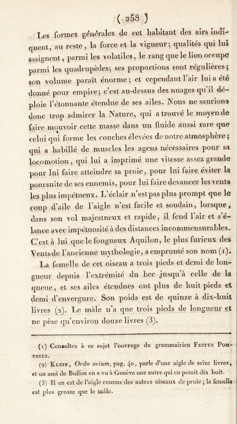 ( ?58 ) Les formes générales de cet liai étant des airs indi- quent, au reste, la force et la vigueur; qualités qui lui assignent, parmi les volatiles, le rang que le lion occupe parmi les quadrupèdes; ses proportions sont régulières ; son volume paraît énorme; et cependant l’air lui a été donné pour empire; c’est au-dessus des nuages qu il dé- ploie l’étonnante étendue de ses ailes. Nous ne saurions donc troD admirer la Nature, qui a trouvé le moyen de À. faire mouvoir cette masse clans un fluide aussi tare cjn© celui qui forme les couches élevées de notre atmosphère y qui a habillé de muscles les agens nécessaires pour sa locomotion , qui lui a imprime une vitesse assez grandes pour lui faire atteindre sa proie, pour lui faire éviter la poursuite de ses ennemis, pour lui faire devancer les vents les plus impétueux. L’éclair n’estpasplus prompt que le coup d’aile de l’aigle n’est facile et soudain, lorsque, dans son vol majestueux et rapide, il fend 1 air et s’é- lance avec impétuosité à des distances incommensurables» C’est à lui que le fougueux Aquilon, le pins furieux des Vents de l’ancienne mythologie, aemprunté son nom (i). La femelle de cet oiseau a trois pieds et demi de lon- gueur depuis l’extrémité du bec jusqu’à celle de la queue, et ses ailes étendues ont plus de huit pieds et demi d’envergure. Son poids est de quinze a dix-huit livres (2). Le male 11’a que trois pieds de longueur et ne pèse qu’environ douze livres (3). (1) Consultez à ce sujet l’ouvrage du grammairien Festus Pom- PEIUS. (2) Klein, Ordo avium, pag. Ljo, parle d’une aigle de seize livres, et un ami de Buffon en a vu à G enève une autre qui en pesait dix huit. (3) Il en est de l’aigle comme des autres oiseaux de proie j la femelle est plus grosse que le mâle.