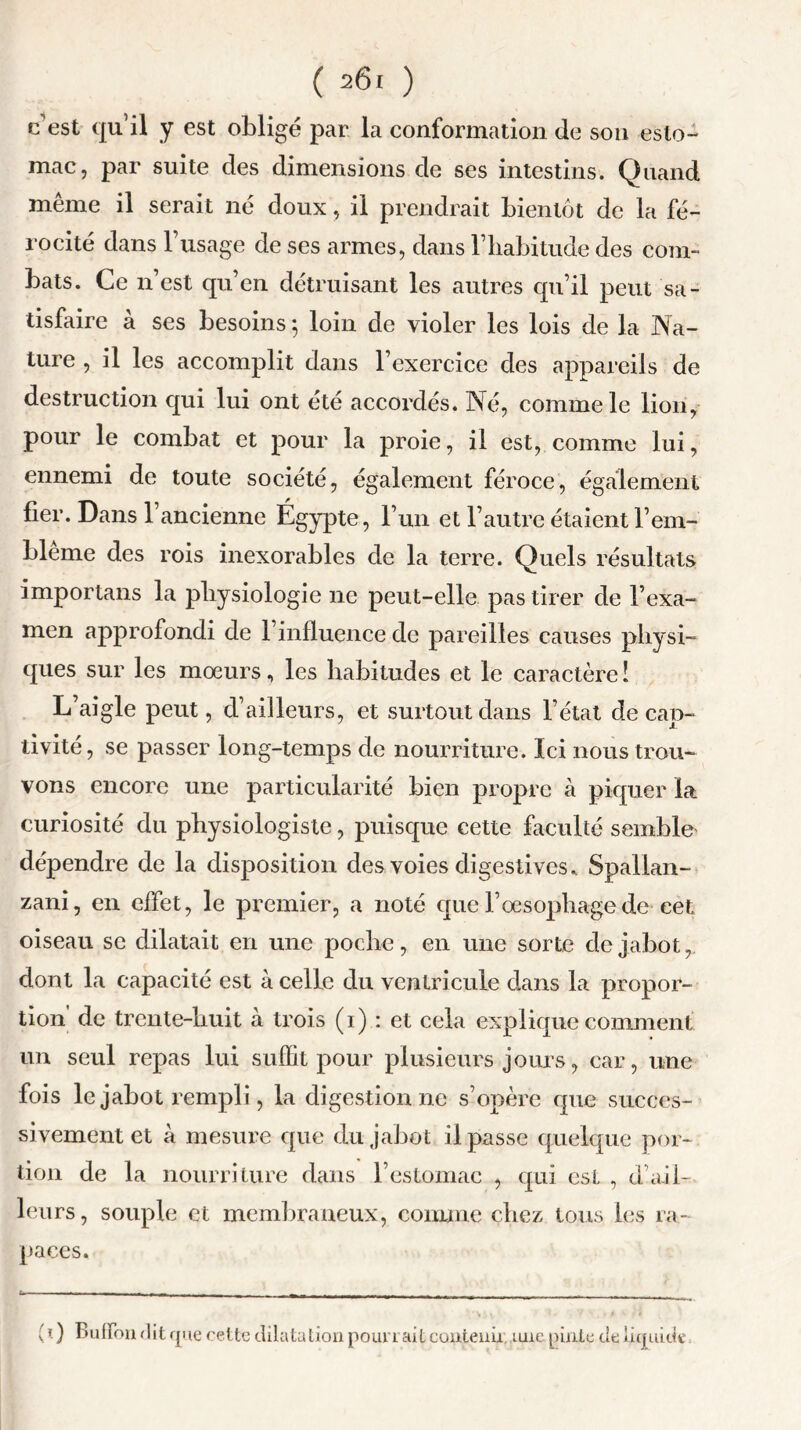 c est qu’il y est obligé par la conformation de son esto- mac, par suite des dimensions de ses intestins. Quand même il serait né doux, il prendrait bientôt de la fé- rocité dans l’usage de ses armes, dans l’habitude des com- bats. Ce n est qu’en détruisant les autres qu’il peut sa- tisfaire à ses besoins ; loin de violer les lois de la Na- ture , il les accomplit dans l’exercice des appareils de destruction qui lui ont été accordés. Né, comme le lion, pour le combat et pour la proie, il est, comme lui, ennemi de toute société, également féroce, également fier. Dans l’ancienne Égypte, l’un et l’autre étaient b em- blème des rois inexorables de la terre. Quels résultats importans la physiologie ne peut-elle pas tirer de l’exa- men approfondi de l’influence de pareilles causes physi- ques sur les mœurs, les habitudes et le caractère ! L’aigle peut, d’ailleurs, et surtout dans l’état de cap- tivité, se passer long-temps de nourriture. Ici nous trou- vons encore une particularité bien propre à piquer la curiosité du physiologiste, puisque cette faculté sembla dépendre de la disposition des voies digestives.. Spallan- zani, en effet, le premier, a noté que l’oesophage de cet oiseau se dilatait en une poche, en une sorte de jabot, dont la capacité est à celle du ventricule dans la propor- tion de trente-huit à trois (i) : et cela explique comment un seul repas lui suffit pour plusieurs jours, car, une fois le jabot rempli, la digestion ne s’opère que succes- sivement et à mesure que du jabot il passe quelque por- tion de la nourriture dans l’estomac , qui est , d’ail- leurs, souple et membraneux, comme chez tous les ra- paces. ( 0 Buiïbn dit que cette dilatation pourrait contenu, une pinte de liquide