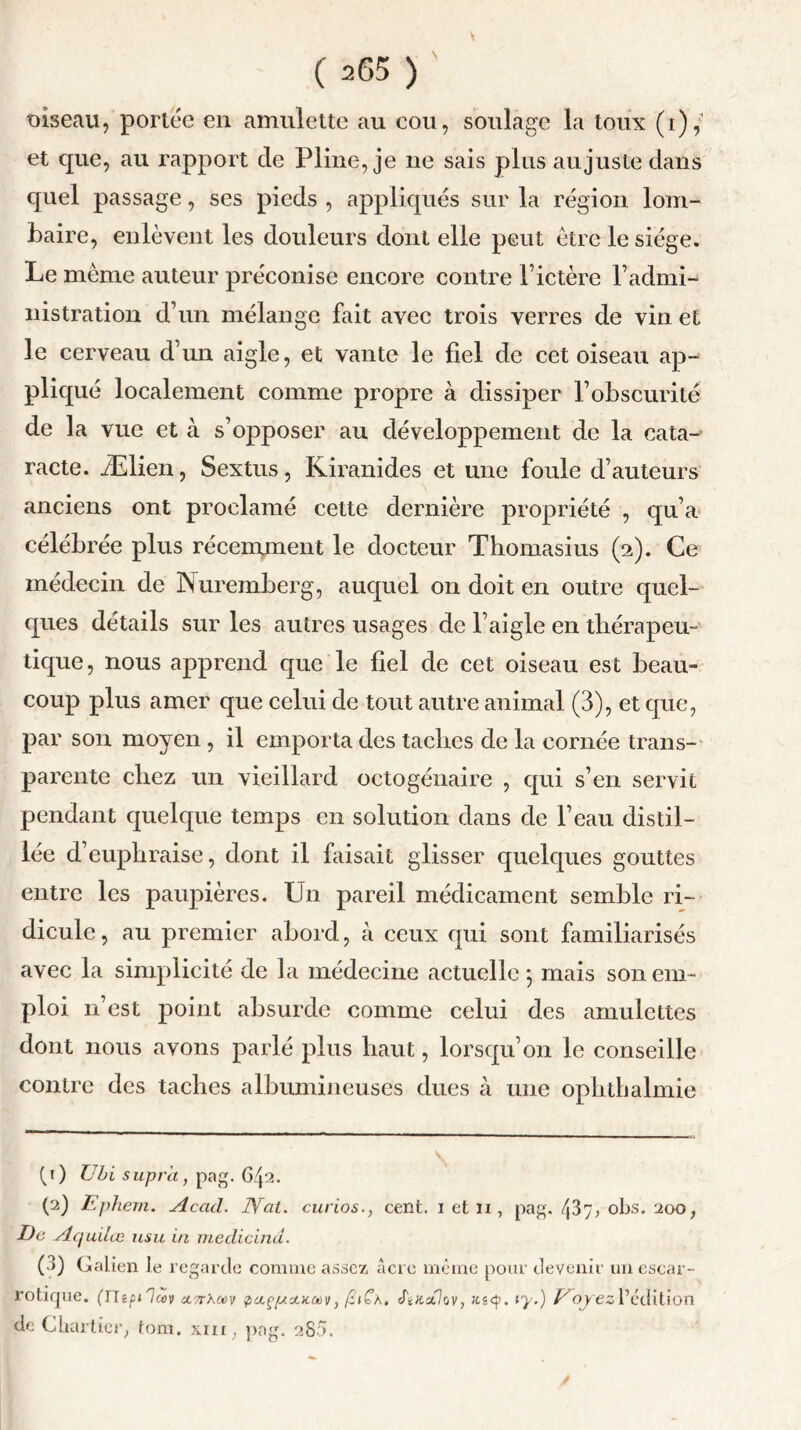 oiseau, portée en amulette au cou, soulage la toux (i), et que, au rapport cle Pline, je ne sais plus au juste dans quel passage, ses pieds , appliqués sur la région lom- baire, enlèvent les douleurs dont elle peut être le siège. Le même auteur préconi se encore contre F ictère l’admi- nistration d’un mélange fait avec trois verres de vin et le cerveau d’un aigle, et vante le fiel de cet oiseau ap- pliqué localement comme propre à dissiper l’obscurité de la vue et à s’opposer au développement de la cata- racte. Ælien, Sextus, Kiranides et une foule d’auteurs anciens ont proclamé cette dernière propriété , qu’a célébrée plus récemment le docteur Thomasius (2). Ce médecin de Nuremberg, auquel on doit en outre quel- ques détails sur les autres usages de l’aigle en thérapeu- tique , nous apprend que le fiel de cet oiseau est beau- coup plus amer que celui de tout autre animal (3), et que, par son moyen , il emporta des taches de la cornée trans- parente chez un vieillard octogénaire , qui s’en servit pendant quelque temps en solution dans de l’eau distil- lée d’euphraise, dont il faisait glisser quelques gouttes entre les paupières. Un pareil médicament semble ri- dicule , au premier abord, à ceux qui sont familiarisés avec la simplicité de la médecine actuelle } mais son em- ploi n’est point absurde comme celui des amulettes dont nous avons parlé plus haut, lorsqu’on le conseille contre des taches albumineuses dues à une ophthalmie (1) Ubi supra, pag. G/j2. (2) Ephern. Acad. bVat. curios., cent. 1 et 11, pag, ^37, obs. 200, De Aquilæ usu in medicind. (3) Galien le regarde comme assez acre même pour devenir un escar- rotique. (ntpilcov AvrXrn paçpoucav, ftnoflov, u.i<sp. iy.) V oyez Sédition de Chartier, tom. xm, pag. 280.