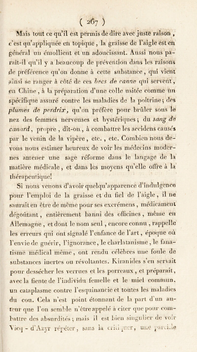 Mais tout ce qu’il est permis de dire avec jüstë raison , c’est qu’appliquée en topique , la graisse de l’aigle est en général un émollient et un adoucissant. Aussi nous pa- raît-il qu’il y a beaucoup de prévention dans les raisons de préférence qu’on donne à cette substance, qui vient ainsi se ranger à côté de ces becs de canne qui servent , en Chine, à la préparation d’une colle usitée comme Un spécifique assuré contre les maladies de la poitrine $ des plumes de perdrix, qu’on préfère pour brûler sous le nez des femmes nerveuses et hystériques *, du sang de canard, propre , dit-on, à combattre les accidens causés par le venin de la vipère , etc. , etc. Combien nous de- vons nous estimer heureux de voir les médecins moder- nes amener une sage réforme dans le langage de la matière médicale, et dans les moyens qu’elle offre à la thérapeutique! Si nous venons d’avoir quelqu’apparence d’indulgence pour l’emploi de la graisse et du fiel de l’aigle , il ne saurait en être de même pour ses excrémeus , médicament dégoûtant, entièrement banni des officines , même en Allemagne , et dont le nom seul , encore connu , rappelle les erreurs qui ont signalé l’enfance de l’art, époque ou l’envie de guérir, l’ignorance, le charlatanisme , le fana- tisme médical même , ont rendu célèbres une foule de substances inertes ou révoltantes. Kiranides s en servait pour dessécher les verrues et les porreaux , et préparait, avec la fiente de l’individu femelle et le miei commun, un cataplasme contre l’esquinaneic et toutes les maladies du cou. Cela n’est point étonnant de la part d un au- teur que l’on semble n ôtre appelé à citer que pour com- battre des absurdités*, mais il est bien singulier de voir \ icq - d’Azyr répéter, sans la cri U p’cr, une pareuie