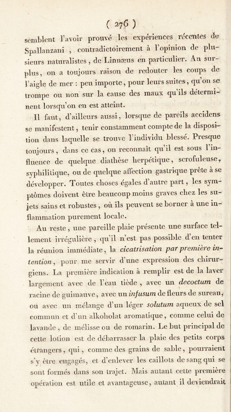 ( 27<5 ) semblent bavoir prouvé les expériences récentes de Spallanzani , contradictoirement à b opinion de plu- sieurs naturalistes j de Linnæus en particulier. Au sui- plus, on a toujours raison de redouter les coups de b aigle de mer : peu importe, pour leurs suites, qu on se trompe ou non sur la cause des maux cpi ils détermi- nent lorsqu’on en est atteint. Il faut, d’ailleurs aussi, lorsque de pareils accidens se manifestent, tenir constamment compte de la disposi- tion dans laquelle se trouve 1 individu blessé. Presque toujours , dans ce cas, on reconnaît qu il est sous 1 in- fluence de quelque diatlièse herpétique, scrofuleuse7 syphilitique, ou de quelque affection gastrique prête à se développer. Toutes choses égalés d autre part, les sym- ptômes doivent être beaucoup moins graves chez les su- jets sains et robustes , où ils peuvent se borner à une in- flammation purement locale. Au reste , une pareille plaie présente une surface tel- lement irrégulière , qu il n est pas possible d en tenter la réunion immédiate, la cicatrisation par première in- tention , pour me servir d’une expression des chirur- giens. La première indication à remplir est de la laver largement avec de beau tiède , avec un décoction de racine de guimauve, avec un infusion de fleurs de sureau, ou avec un mélange d’un léger solutum aqueux de sel commun et d’un alkoliolat aromatique, comme celui de lavande, de mélisse ou de romarin. Le but principal de cette lotion est de débarrasser la plaie des petits corps étrangers , qui, comme des grains de sable, pourraient s’y être engagés, et d’enlever les caillots de sang qui se sont formés dans son trajet. Mais autant cette premier© opération est utile et avantageuse, autant il deviendrait