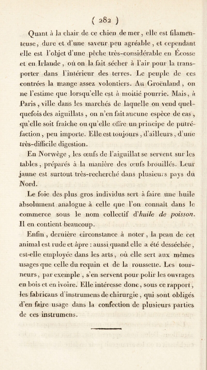Quant à la chair de ce chien de mer, elle est filamen- teuse , dure et d une saveur peu agréable , et cependant elle est F objet dune pêche très-considérable en Ecosse et en Irlande , où on la fait sécher à l’air pour la trans- porter dans F intérieur des terres. Le peuple de ces contrées la mange assez volontiers. Au Groenland, on ne l’estime que lorsqu’elle est à moitié pourrie. Mais, à Paris, ville dans les marchés de laquelle 011 vend quel- quefois des aiguillais , on n’en fait aucune espèce de cas , qu’elle soit fraîche ou qu elle offre un principe de putré- faction , peu importe. Elle est toujours , d’ailleurs, d’une très-difficile digestion. E11 Norwège , les œufs de Faiguillal se servent sur les tables , préparés à la manière des œufs brouillés. Leur jaune est surtout très-recherché dans plusieurs pays du Nord. Le foie des plus gros individus sert à faire une huile absolument analogue à celle que l’on connaît dans le commerce sous le nom collectif Ôl huile de poisson. Il en contient beaucoup. Enfin, dernière circonstance à noter , la peau de cet animal est rude et âpre : aussi quand elle a été desséchée , est-elle employée dans les arts, où elle sert aux mêmes usages que celle du requin et de la roussette. Les tour- neurs, par exemple , s’en servent pour polir les ouvrages en bois et en ivoire. Elle intéresse donc, sous ce rapport, les fabricans d instrumens de chirurgie , qui sont obligés d’en faire usage dans la confection de plusieurs parties de ces instrumens.