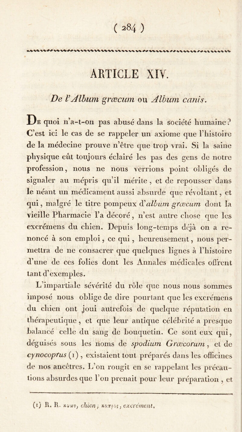 V» v-%. *'■* •»■'» ARTICLE XIV. De VAlbum græcum ou Album ccinis. De quoi n’a-t-on pas abusé clans la société humaine? C’est ici le cas de se rappeler un axiome que l’histoire de la médecine prouve n’être que trop vrai. Si la saine physique eût toujours éclairé les pas des gens de notre profession, nous ne nous verrions point obligés de signaler au mépris qu’il mérite , et de repousser dans le néant un médicament aussi absurde que révoltant, et qui, malgré le titre pompeux d’album græcum dont la vieille Pharmacie l’a décoré, n’est autre chose que les excrémens du chien. Depuis long-temps déjà on a re- noncé à son emploi, ce qui, heureusement, nous per- mettra de ne consacrer que quelques lignes à l’histoire d’une de ces folies dont les Annales médicales offrent tant d’exemples. L’impartiale sévérité du rôle cpie nous nous sommes imposé nous oblige de dire pourtant que les excrémens du chien ont joui autrefois de quelque réputation en thérapeutique , et cpie leur antique célébrité a presque balancé celle du sang de bouquetin. Ce sont eux qui, dé guisés sous les noms de spodium Grœcorum , et de cynocoprus (i), existaient tout préparés dans les officines de nos ancêtres. L’on rougit en se rappelant les précau- tions absurdes que l’on prenait pour leur préparation , et (0 K. R. iium, chien , KQTrpoç. exercinent.