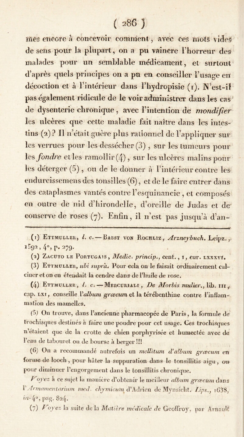 mes encore â concevoir comment, avec ces mots vi<3e§ de sens pour la plupart, on a pu vaincre l’horreur des malades pour un semblable médicament, et surtout d’après quels principes on a pu en conseiller l’usage en décoction et à l’intérieur dans Fhydropisie (i). N’est-il pas également ridicule de le voir administrer dans les cas de dysenterie chronique, avec l’intention de mondifter les ulcères cpic cette maladie fait naître dans les intes- tins (2) ? Il n’était guère plus rationnel de rappliquer sur les verrues pour les dessécher (3) , sur les tumeurs pour les fondre elles ramollir (4), sur les ulcères malins pour les déterger (5), 011 de le donner à l’intérieur contre les endurcissemens des tonsillcs (6), et de le faire entrer dans des cataplasmes vantés contre Fesquinancie, et composés en outre de nid cl’hirondelle, d’oreille de Judas et de conserve de roses (7). Enfin, il n’est pas jusqu’à d’an- (1) Ettmullér, L c. — Babst von Rochliz, Arzneybuch. Leipz. r 359a, 40, p. 259, (•2) Zacuto le Portugais, Medic. principe, cent., ï, eur. lxxxvi. (3) Ettmullér, ubi supra. Pour cela on le faisait ordinairement cal- ciner et on en étendait la cendre dans de l’huile de rose. (4) Ettmullér, L c.—Mercuriali , De Morbis mulier., lib. iii ÿ. cap. lxt , conseille Valbum grcecum et la térébenthine contre l’inflam- mation des mamelles. (5) On trouve, dans l’ancienne pharmacopée de Paris, la formule de trochisques destinés à faire une poudre pour cet usage. Ces trochisques n’etaient que de la crotte de chien porphyrisée et humectée avec de Veau de tabouret ou de bourse à berger!!! (G) On a recommandé autrefois un meüitum d’àlbum grcecum en forme de looch , pour hâter la suppuration dans le tonsillilis aigu, ou* pour diminuer l’engorgement dans le tonsillilis chronique. Koyez à ce sujet la manière d’obtenir le meilleur album grœctun dans F Armante ni arium me J. chymicum d’A chien de Mynsicht. Lips.f iG38, m* 4°, pag. 824. (?) f^oyez la suite de la Matière médicale de Geoffroy, par Arnaud