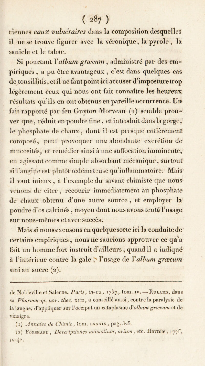 tiennes eaux vulnéraires dans la composition desquelles il ne se trouve figurer avec la véronique, la pyrole, la sanicle et le tabac. Si pourtant Xalbum grœcum , administré par des em» piriques , a pu être avantageux , c’est dans quelques cas de tonsillitis, et il 11e faut point ici accuser d’imposture trop légèrement ceux qui nous ont fait connaître les heureux résultats qu’ils en ont obtenus en pareille occurrence. Un fait rapporté par feu Guyton Morveau (1) semble prou- ver que, réduit en poudre fine, et introduit dans la gorge, le phosphate de chaux, dont il est presque entièrement composé, peut provoquer une abondante excrétion de mucosités, et remédier ainsi à une suffocation imminente, en agissant comme simple absorbant mécanique, surtout si l’angiilc est plutôt œdémateuse qu’inflammatoire. Mais il vaut mieux, à l’exemple du savant chimiste que nous venons de citer , recourir immédiatement au phosphate de chaux obtenu d’une autre source , et employer la poudre d’os calcinés, moyen dont nous avons tenté l’usage sur nous-mêmes et avec succès. Mais si nous excusons en quelque sorte ici la conduite de certains empiriques, nous ne saurions approuver ce qu’a fait un homme fort instruit d’ailleurs , quand il a indiqué à l’intérieur contre la gale ,s l’usage de Y album grœcum uni au sucre (2). tic Nobleville et Salerne. Paris, in-12 , 17^7 , tom. iv. — Ruland, dans sa Pharmaeop. nov. thec. xm, a conseillé aussi, contre la paralysie de la langue, d’appliquer sur l’occiput un cataplasme d’album grœcum et de vinaigre. (1) Annales de Chimie, tom. lxxxix, pag. 3^5. (2) Forskael , Descriptionçs animaiium, avium, etc. Havniæ , 777.^,