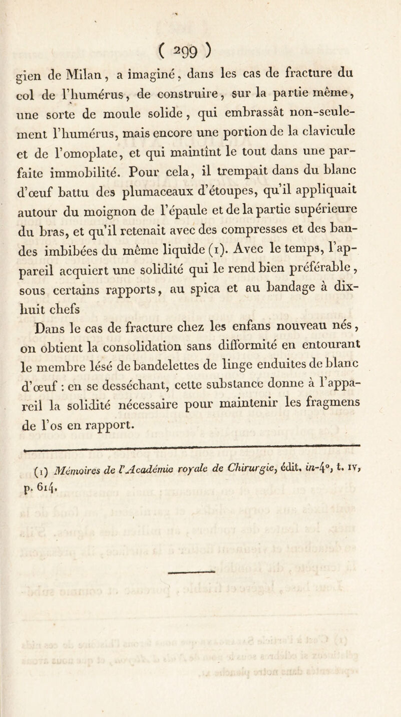 gien de Milan, a imaginé, dans les cas de fracture du col de l’humérus, de construire, sur la partie même, une sorte de moule solide , qui embrassât non-seule- ment l’humérus, mais encore une portion de la clavicule et de l’omoplate, et qui maintint le tout dans une par- faite immobilité. Pour cela, il trempait dans du blanc d’œuf battu des plumaceaux d’étoupes, qu’il appliquait autour du moignon de l’épaule et de la partie supérieure du bras, et qu’il retenait avec des compresses et des ban- des imbibées du même liquide (i). Avec le temps, l’ap- pareil acquiert une solidité qui le rend bien préférable , sous certains rapports, au spica et au bandage a dix- liuit chefs Dans le cas de fracture chez les enfans nouveau nés, on obtient la consolidation sans difformité en entourant le membre lésé de bandelettes de linge enduites de blanc d’œuf : en se desséchant, cette substance donne à l’appa- reil la solidité nécessaire pour maintenir les fragmens de l’os en rapport. (i) Mémoires de l’Académie royale de Chirurgie, édit, in-4°> t. iv, p. 614.