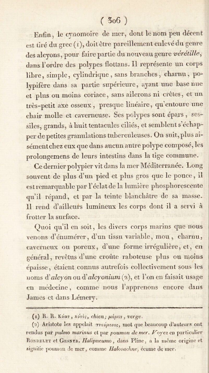 Enfin, le cynomoire de mer, dont le nom peu décent est tiré du grec (i), doit être pareillement enlevé du genre des alcyons, pour faire partie du nouveau genre vérétille, dans Tordre des polypes flottans. Il représente un corps libre, simple, cylindrique , sans branches , charnu, po- lypifère dans sa partie supérieure, ayant une base nue et plus ou moins coriace, sans ailerons ni crêtes, et un très-petit axe osseux, presque linéaire, qu’entoure une chair molle et caverneuse. Ses polypes sont épars , ses- siles, grands, à huit tentacules ciliés, et semblent s’échap- per de petites granulations tuberculeuses. On suit, plus ai- sément chez eux que dans aucun autre polype composé, les prolongemens de leurs intestins dans la tige commune. Ce dernier polypier vit dans la mer Méditerranée. Long souvent de plus d’un pied et plus gros que le pouce, il est remarquable par l’éclat de la lumière phosphorescente qu’il répand, et par la teinte blanchâtre de sa masse. 11 rend d’ailleurs lumineux les corps dont il a servi à frotter la surface. Quoi qu’il en soit, les divers corps marins que nous venons d’énumérer, d’un tissu variable, mou, charnu, caverneux ou poreux, d’une forme irrégulière, et, en général, revêtus d’une croûte raboteuse plus ou moins épaisse, étaient connus autrefois collectivement sous les noms (Xalcyon ou d’alcyonium (2), et l’on en faisait usage en médecine, comme nous l’apprenons encore dans James et dans Lémery. (1) R. R. Kéay , jct/vô?, chien; //opiov, verge. (2) Aristote les appelait crvs^tovêç, mot que beaucoup d’auteurs ont rendus par pulmo marinus et par poumon de mer. oyez en particulier Rondelet et Gesneii. Halipneumo, clans Pline, a la meme origine et signifie poumon de mer, comme Halosachne, écume de mer.