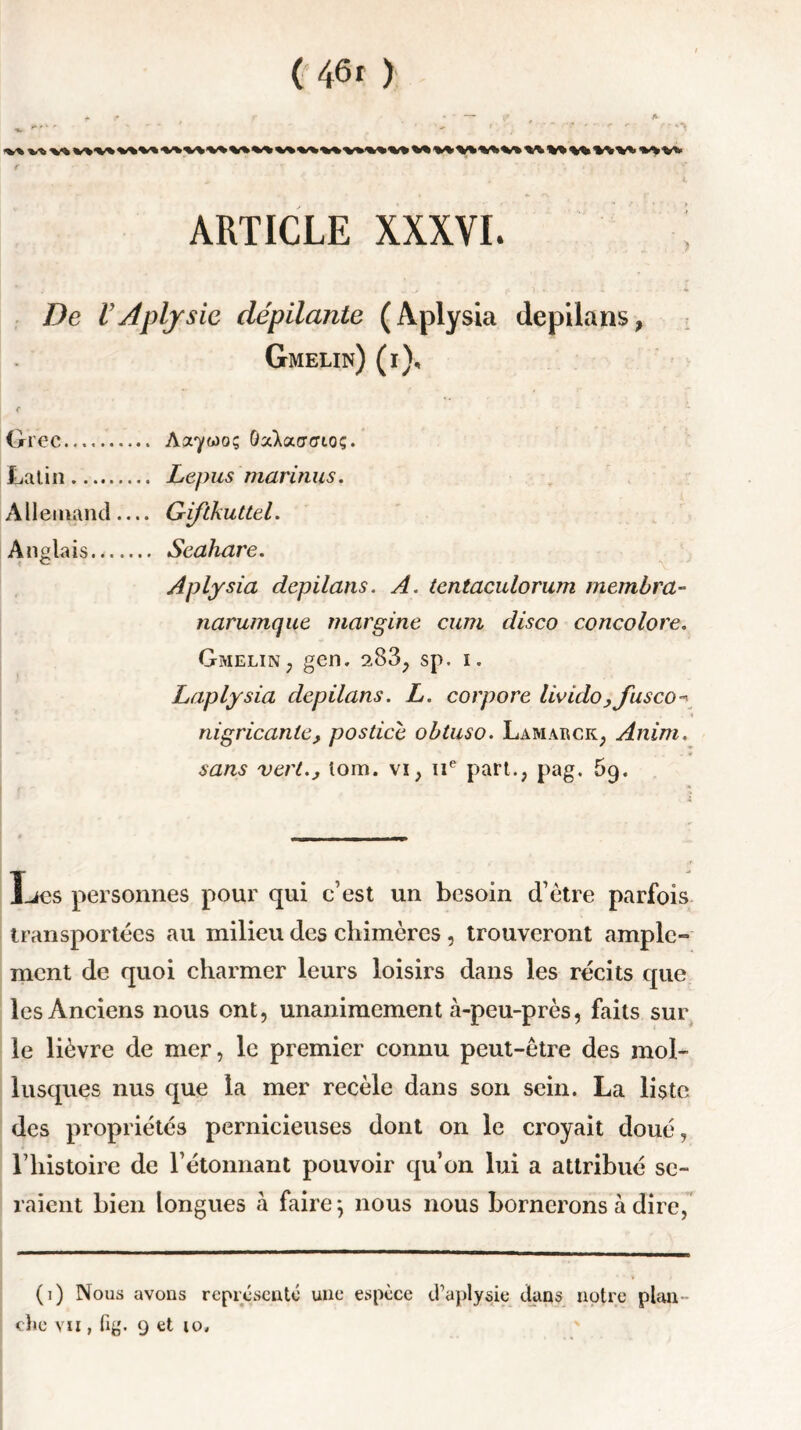 ARTICLE XXXVI. De VAplysic dépilante (Aplysia depilans, Gmelin) (i). Grec Latin Allemand Anglais Aa'ywo; ÛaXaccrtoç. Lepus mari fuis. Giftkuttel. Seahare. Aplysia depilans. A. tcntaculorum membra- narumque margine cum disco concolore. Gmelin? gen. 2.83, sp. i. Laplysia depilans. L. corpore livido ,fusco- nigricanle, postice obtuso. Lamarck, Anim. sans vert., loin, vi, 11e part., pag. 5g. Les personnes pour qui c’est un besoin d’ètre parfois transportées au milieu des chimères , trouveront ample- ment de quoi charmer leurs loisirs dans les récits que les Anciens nous ont, unanimement à-peu-près, faits sur le lièvre de mer, le premier connu peut-être des mol- lusques nus que la mer recèle dans son sein. La liste des propriétés pernicieuses dont on le croyait doué, l’histoire de l’étonnant pouvoir qu’on lui a attribué se- raient bien longues à faire} nous nous bornerons à dire, (i) Nous avons représenté une espèce d’aplysie dans notre plan chc vu , fig. 9 et io.