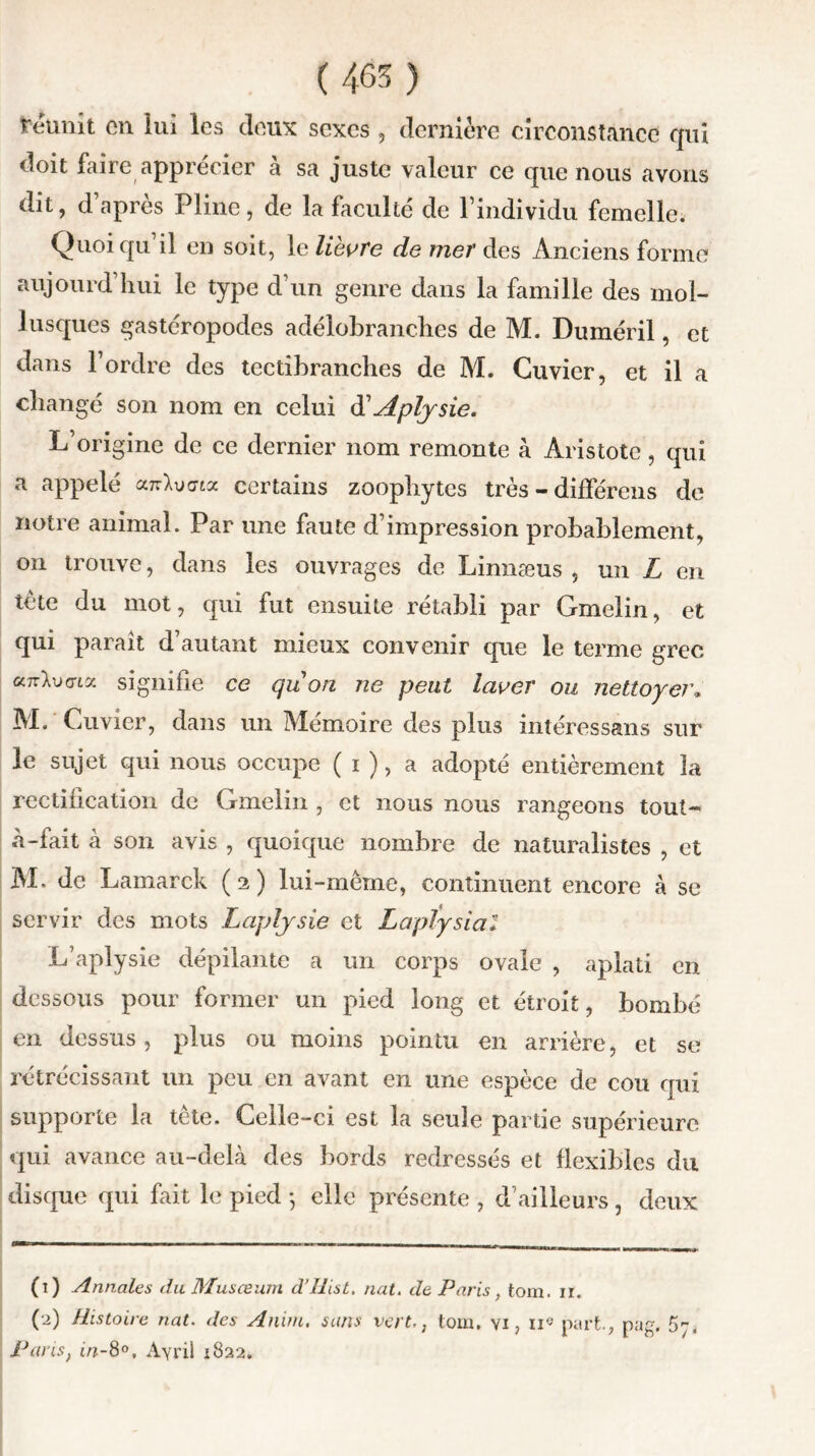 reunit en iui les deux sexes , dernière circonstance qui doit faire apprécier à sa juste valeur ce que nous avons dit, d apres Pline, de la faculté de l’individu femelle. Quoiqu’il en soit, le lièvre de mer des Anciens forme aujourd hui le type d’un genre dans la famille des mol- lusques gastéropodes adélobranches de M. Duméril, et dans l’ordre des tcctibranches de M. Cuvier, et il a changé son nom en celui d'Aplysie. L’origine de ce dernier nom remonte à Aristote, qui a appelé an-Xucrta certains zoophytcs très - différons de notre animal. Par une faute d’impression probablement, on trouve, dans les ouvrages de Linnæus , un L en tète du mot, qui fut ensuite rétabli par Gmelin, et qui paraît d’autant mieux convenir que le terme grec ccttWta signifie ce quori ne peut laver ou nettoyer« M. Cuvier, dans un Mémoire des plus intéressans sur le sujet qui nous occupe ( i ), a adopté entièrement la rectification de Gmelin , et nous nous rangeons tout- à-fait à son avis , quoique nombre de naturalistes , et M. de Lamarck (2) lui-mème, continuent encore à se servir des mots Laplysie et Laplysial L’aplysie dépilante a un corps ovale , aplati en dessous pour former un pied long et étroit, bombé en dessus, plus ou moins pointu en arrière, et se rétrécissant un peu en avant en une espèce de cou qui supporte la tête. Celle-ci est la seule partie supérieure qui avance au-delà des bords redressés et flexibles du disque qui fait le pied -, elle présente , d’ailleurs , deux (1) Annales du Musœum d’Uist. nat. de Paris, tom. ir. (2) Histoire nat. des Anim. sans vert-, tom. vi ? ii« part., pag. 5-, Pans, in-8°, Ayril 1822.