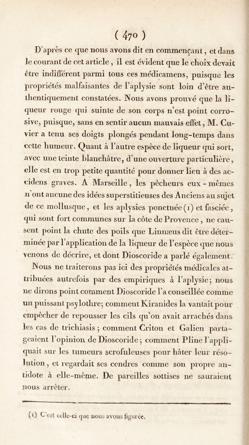 (47«) 'D’après ce que nous avons dit en commençant, et dans 3e courant de cet article , il est évident que le choix devait être indifférent parmi tous ces médicamens, puisque les propriétés malfaisantes de Paplysie sont loin d’être au- thentiquement constatées. Nous avons prouvé que la li- queur rouge qui suinte de son corps n’est point corro- sive, puisque, sans en sentir aucun mauvais effet, M. Cu- vier a tenu ses doigts plongés pendant long-temps dans cette humeur. Quant à l’autre espèce de liqueur qui sort, avec une teinte blanchâtre, d’une ouverture particulière, elle est en trop petite quantité pour donner lieu à des ac- cidens graves. A Marseille, les pêcheurs eux-mêmes n ont aucune des idées superstitieuses des Anciens au sujet de ce mollusque, et les aplysies ponctuée(i) et fasciée, qui sont fort communes sur la côte de Provence, ne cau- sent point la chute des poils que Linnæus dit être déter- minée par l’application de la liqueur de l’espèce que nous venons de décrire, et dont Dioscoride a parlé également/ Nous ne traiterons pas ici des propriétés médicales at- tribuées autrefois par des empiriques à l’aplysie 5 nous ne dirons point comment Dioscoride Fa conseillée comme un puissant psylothre; comment Kiranides la vantait pour empêcher de repousser les cils qu’on avait arrachés dans les cas de trichiasis *, comment Criton et Galien parta- geaient l’opinion de Dioscoride ; comment Pline l’appli- quait sur les tumeurs scrofuleuses pour hâter leur réso- lution , et regardait ses cendres comme son propre an- tidote à elle -même. De pareilles sottises ne sauraient nous arrêter. •——— —— - _ - .