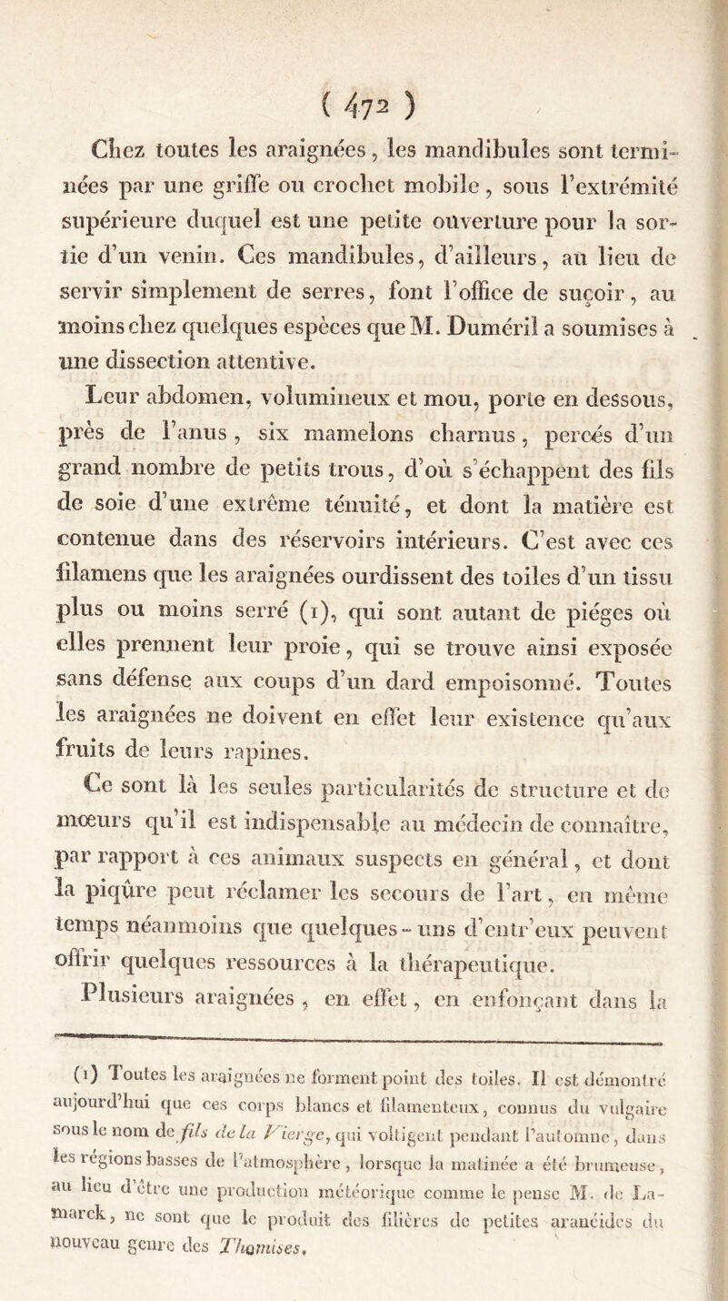 Chez toutes les araignées, les mandibules sont ternii- nées par une griffe ou crochet mobile, sous l’extrémité supérieure duquel est une petite ouverture pour la sor- tie d’un venin. Ces mandibules, d’ailleurs, an lieu de servir simplement de serres, font l’office de suçoir, au moins chez quelques espèces que M. Dumérii a soumises à une dissection attentive. Leur abdomen, volumineux et mou, porte en dessous, près de l’anus, six mamelons charnus, percés d’un grand nombre de petits trous, d’où s’échappent des fils de soie d’une extrême ténuité, et dont la matière est contenue dans des réservoirs intérieurs. C’est avec ces filamens que les araignées ourdissent des toiles d’un tissu plus ou moins serré (i), qui sont autant de pièges où elles prennent leur proie, qui se trouve ainsi exposée sans défense aux coups d’un dard empoisonné. Toutes les araignées ne doivent en effet leur existence qu’aux fruits de leurs rapines. Ce sont là les seules particularités de structure et de mœurs qu il est indispensable au médecin de connaître, par rapport à ces animaux suspects en général, et dont la piqûre peut réclamer les secours de l’art, en même temps néanmoins que quelques-uns d’entr’eux peuvent offrir quelques ressources à la thérapeutique. PI usieurs araignées , en effet, en enfonçant dans la (i) Joutes les araignées ne forment point des toiles. Il est démont aujourd’hui que ces corps blancs et filamenteux, connus du vulga sous le nom de fds delà / ierge, qui voltigent pendant fautoinne, du les légions basses de l’atmosphère, lorsque la matinée a été brumeus au lieu d être une production météorique comme le pense M. de L înaick, ne sont que le produit dos filières de petites aranéides t nouveau genre des Thomisç?,